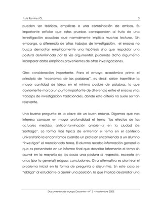 Luis Ramírez Q.                                                                        3

pueden ser teóricas, empíricas o una combinación de ambas. Es
importante señalar que estas pruebas corresponden al fruto de una
investigación acuciosa que normalmente implica muchas lecturas. Sin
embargo, a diferencia de otros trabajos de investigación, el ensayo no
busca demostrar empíricamente una hipótesis sino que respaldar una
postura determinada por la vía argumental, pudiendo dicho argumento
incorporar datos empíricos provenientes de otras investigaciones.


Otra consideración importante. Para el ensayo académico prima el
principio de “economía de las palabras”, es decir, debe trasmitirse la
mayor cantidad de ideas en el mínimo posible de palabras, lo que
obviamente marca un punto importante de diferencia entre el ensayo y los
trabajos de investigación tradicionales, donde este criterio no suele ser tan
relevante.


Una buena pregunta es la clave de un buen ensayo. Digamos que nos
interesa conocer en mayor profundidad el tema “los efectos de las
actuales     medidas    anticontaminación        ambiental     en       la   ciudad   de
Santiago”. La forma más típica de enfrentar el tema en el contexto
universitario la encontramos cuando un profesor encomienda a un alumno
“investigar” el mencionado tema. El alumno recaba información general la
que es presentada en un informe final que describe latamente el tema sin
asumir en la mayoría de los casos una postura al respecto, excepto en
unas (por lo general) exiguas conclusiones. Otra alternativa es plantear el
problema inicial en la forma de pregunta o disyuntiva. En este caso se
“obliga” al estudiante a asumir una posición, lo que implica desarrollar una




                  Documentos de Apoyo Docente – N° 2 – Noviembre 2005
 