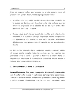 Luis Ramírez Q.                                                         4

línea de argumentación que respalde su propia postura frente al
problema. Un ejemplo de enunciados o preguntas de ensayo:


!   “Los efectos de las actuales medidas anticontaminación ambiental en
    la ciudad de Santiago son financieramente más costosos que las
    soluciones propuestas en la década de los ´80 y por ende están
    destinados a fracasar. Comente. ”


!   Debido a que los efectos de las actuales medidas anticontaminación
    ambiental en la ciudad de Santiago no pueden medirse con precisión
    los especialistas han planteado que ellas deberían reformularse
    drásticamente para poder medir el impacto real de su aplicación.
    Discuta


En ambos casos, se espera que el interrogado asuma una postura. Si bien
el ensayo podría recopilar todas las posturas que los expertos han
planteado sobre el tema no podríamos decir que el ensayo tiene un
argumento a menos que el autor explicite su posición en ese debate y
trate de defenderla argumentativamente.


2. ESTRUCTURANDO LAS IDEAS: EL ARGUMENTO


Las posibilidades de éxito en un ensayo están directamente relacionadas
con la coherencia, solidez y originalidad del argumento desarrollado.
Aunque no existe un modelo “matemático” para estructurar un argumento
y tampoco podría afirmarse que hay sólo una forma de hacerlo, pero




                  Documentos de Apoyo Docente – N° 2 – Noviembre 2005
 