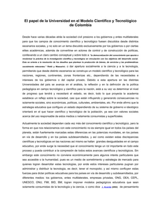 El papel de la Universidad en el Modelo Científico y Tecnológico
de Colombia
Desde hace varias décadas atrás la sociedad civil presiono a los gobiernos y entes multilaterales
para que los campos de conocimiento científico y tecnológico fuesen discutidos desde distintos
escenarios sociales, y no solo en un tema discutido exclusivamente por los gobiernos o por ciertas
elites académicas, además de convertirse en actores de control y de construcción de políticas,
conllevando a un claro cambio conceptual y sobre todo a “la democratización del conocimiento que apunta a
revalorizar la práctica de la investigación científica y tecnológica en vinculación con los objetivos del desarrollo social.
Esta se orienta a la resolución de los desafíos que plantean la producción de bienes, de servicios y las problemáticas
socialmente relevantes.” Rietti y Massarini; o dar apertura socialmente a la ciencia y a la tecnología,
permitiendo que desde distinto escenarios se construya un modelo científico y tecnológico para las
naciones, regiones, continentes, zonas fronterizas etc., dependiendo de las necesidades e
intereses de los gobiernos o del capital privado. Debido a esta apertura en las distintas
Universidades del país se avanza en el análisis, la reflexión y en la definición de la política
pedagógica en campo tecnológico y científico para la nación, está a su vez va determinar el nivel
de progreso que tendrá y necesitará el estado, es decir, todo lo que proyecta la academia
establece un reflejo sobre la sociedad, casi que están influyendo y generando consecuencias no
solamente sociales, sino económicas, políticas, culturales, ambientales, etc. Por ende afirmo que la
estrategia educativa que configure un estado dependiendo de su sistema de gobierno e ideológico
orientará en el que hacer científico y tecnológico de la población, ya sea con valores sociales
acerca del uso responsable de estos medios o netamente consumistas y superficiales.
Actualmente la sociedad dependen cada vez más del conocimiento científico y tecnológico, pero la
forma en que nos relacionamos con este conocimiento no es siempre igual en todos los países del
planeta, están fuertemente marcadas estas diferencias en las potencias mundiales, en los países
en vía de desarrollo y en los países subdesarrollados, y así como existen estas discrepancias
científicas y tecnológicas en las naciones así mismo se hallan grandes desigualdades en el campo
educativo, por ende surge la necesidad que el conocimiento tenga un rol importante en todo este
proceso y pueda contribuir a la compresión de todos estos avances científicos y tecnológicos. Sin
embargo este conocimiento no conviene económicamente para algunos interés particulares que
sea accesible o la humanidad, pues es un medio de sometimiento y estrategia de mercado para
quienes logran desarrollar estas tecnologías, por ende estos intereses particulares pugnan por
administrar y distribuir la tecnología, es decir, tener el monopolio; y así mismo confluyen estas
fuerzas para dictar políticas educativas para los países en vía de desarrollo y subdesarrollados, por
diferentes medios: los gobiernos, entes multilaterales, empresas privadas, ONG, OEA, CEPL,
UNESCO, ONU, FMI, BID, BM; logran imponer modelos pedagógicos educativos que sean
solamente consumistas de la tecnología y la ciencia, o como dice J. Acanda (2002) de pensamiento
 