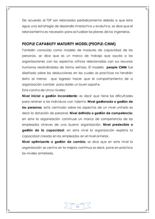 14
De acuerdo al TSP son relanzados periódicamente debido a que este
sigue una estrategia de desarrollo interactiva y evolutiva, se dice que el
relanzamiento es necesario para actualizar los planes de los ingenieros.
PEOPLE CAPABILITY MATURITY MODEL (PEOPLE-CMM)
También conocido como modelo de madures de capacidad de las
personas, se dice que es un marco de trabajo que ayuda a las
organizaciones con los aspectos críticos relacionadas con sus recursos
humanos resolviéndolos de forma exitosa. El modelo people CMM fue
diseñado sobre las deducciones en las cuales as practicas no tendrán
éxito al menos que logrean hacer que el comportamiento de a
organización cambie para darles un buen soporte.
Este consta de cinco niveles:
Nivel inicial o gestión inconsistente: es decir que tiene las dificultades
para retener a los individuos con talento. Nivel gestionado o gestión de
las personas: está centrado sobre los aspectos de un nivel unitario es
decir la dotación de personal. Nivel definido o gestión de competencia:
en este la organización construye un marco de competencia de los
empleados atreves de una buena organización. Nivel predecible o
gestión de la capacidad: en este nivel la organización explota la
capacidad creada en los empleados en el nivel anterior.
Nivel optimizante o gestión de cambio: se dice que en este nivel la
organización se centra en la mejora continua es decir, pone en práctica
los niveles anteriores.
 