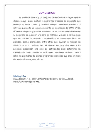 15
CONCLUSION
Se entiende que hay un conjunto de estándares o reglas que se
deben seguir para evaluar y mejorar los procesos de desarrollo que
sirven para llevar a cabo y al mismo tiempo darle mantenimiento al
software para esto se toman en cuenta los estándares de CMM, SPICE,
ISO estos son para garantizar la calidad de los procesos de software en
su desarrollo. Estos siguen una serie de métodos y reglas o normas para
que se cumplan de acuerdo a sus objetivos, las cuales especifican sus
políticas, diseño planeación entre otros que ayudan a mejorar los
sistemas para la satisfacción del cliente. Las organizaciones y los
procesos especifican una serie de actividades para determinar los
métodos de cada uno de los estándares para tener un buen control
sobre los productos de dichos programas o servicios que presten si son
dependencias u organizaciones.
Bibliografía
Mario G.Piatti, F. O. (2007). CALIDAD DE SISTEMAS INFORMATICOS.
MEXICO: Alfaomega Ra-Ma.
 