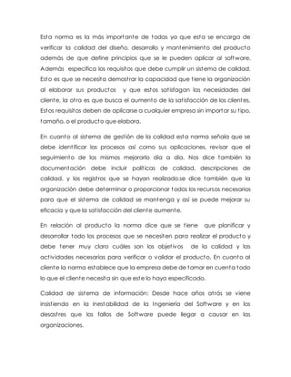 Esta norma es la más importante de todas ya que esta se encarga de
verificar la calidad del diseño, desarrollo y mantenimiento del producto
además de que define principios que se le pueden aplicar al software.
Además especifica los requisitos que debe cumplir un sistema de calidad.
Esto es que se necesita demostrar la capacidad que tiene la organización
al elaborar sus productos y que estos satisfagan las necesidades del
cliente, la otra es que busca el aumento de la satisfacción de los clientes.
Estos requisitos deben de aplicarse a cualquier empresa sin importar su tipo,
tamaño, o el producto que elabora.
En cuanto al sistema de gestión de la calidad esta norma señala que se
debe identificar los procesos así como sus aplicaciones, revisar que el
seguimiento de los mismos mejorarlo día a día. Nos dice también la
documentación debe incluir políticas de calidad, descripciones de
calidad, y los registros que se hayan realizado.se dice también que la
organización debe determinar o proporcionar todos los recursos necesarios
para que el sistema de calidad se mantenga y así se puede mejorar su
eficacia y que la satisfacción del cliente aumente.
En relación al producto la norma dice que se tiene que planificar y
desarrollar todo los procesos que se necesiten para realizar el producto y
debe tener muy claro cuáles son los objetivos de la calidad y las
actividades necesarias para verificar o validar el producto. En cuanto al
cliente la norma establece que la empresa debe de tomar en cuenta todo
lo que el cliente necesita sin que este lo haya especificado.
Calidad de sistema de información: Desde hace años atrás se viene
insistiendo en la inestabilidad de la Ingeniería del Software y en los
desastres que los fallos de Software puede llegar a causar en las
organizaciones.
 