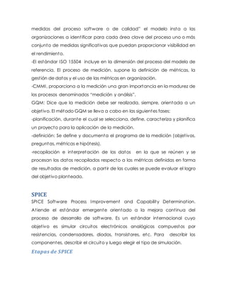 medidas del proceso software o de calidad” el modelo insta a las
organizaciones a identificar para cada área clave del proceso uno o más
conjunto de medidas significativas que puedan proporcionar visibilidad en
el rendimiento.
-El estándar ISO 15504 incluye en la dimensión del proceso del modelo de
referencia. El proceso de medición, supone la definición de métricas, la
gestión de datos y el uso de las métricas en organización.
-CMMI, proporciona a la medición una gran importancia en la madurez de
los procesos denominados “medición y análisis”.
GQM: Dice que la medición debe ser realizada, siempre, orientada a un
objetivo. El método GQM se lleva a cabo en las siguientes fases:
-planificación, durante el cual se selecciona, define, caracteriza y planifica
un proyecto para la aplicación de la medición.
-definición: Se define y documenta el programa de la medición (objetivos,
preguntas, métricas e hipótesis).
-recopilación e interpretación de los datos en la que se reúnen y se
procesan los datos recopilados respecto a las métricas definidas en forma
de resultados de medición, a partir de las cuales se puede evaluar el logro
del objetivo planteado.
SPICE
SPICE Software Process Improvement and Capability Determination.
Atiende el estándar emergente orientado a la mejora continua del
proceso de desarrollo de software. Es un estándar internacional cuyo
objetivo es simular circuitos electrónicos analógicos compuestos por
resistencias, condensadores, diodos, transistores, etc. Para describir los
componentes, describir el circuito y luego elegir el tipo de simulación.
Etapas de SPICE
 