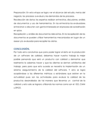 Preparación: En esta etapa se logra ver el alcance del estudio, metas del
negocio, los procesos a evaluar y las demandas de los procesos.
Recolección de datos: los expertos realizan entrevistas, discusiones, análisis
de documentos y uso de herramientas. En las entrevistas los evaluadores
entrevistan o discuten con gente interesada en el proceso de acreditación
en spice.
Recopilación y análisis de documentos relevantes. En la recopilación de los
documentos se pueden utilizar herramientas mecanizadas en lugar de un
asesor y/o evaluador para recopilar los datos.
CONCLUSIÓN.
Por todo esto concluimos que para poder lograr el éxito en la producción
de un software de calidad, debemos hacer nuestro trabajo lo mejor
posible pensando que será un producto con calidad y demostrar que
realmente lo sabemos hacer y que los clientes se sientan satisfechos del
trabajo, pero para que esto suceda se necesita la implantación de un
sistema aseguramiento de la calidad del software. Y esto se logra
acoplándose a las diferentes métricas o estándares que existen en la
actualidad pues son las actividades para evaluar la calidad de los
productos desarrollados de tal manera que llevemos un control de la
calidad y esto solo se lograra utilizando las normas como son el ISO, CMM
y SPICE.
 