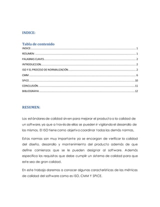 INDICE:
Tabla de contenido
INDICE:..................................................................................................................................... 1
RESUMEN: ................................................................................................................................ 1
PALABRAS CLAVES..................................................................................................................... 2
INTRODUCCION......................................................................................................................... 2
ISO Y EL PROCESO DE NORMALIZACIÓN...................................................................................... 2
CMM........................................................................................................................................ 6
SPICE.......................................................................................................................................10
CONCLUSIÓN. ..........................................................................................................................11
BIBLIOGRAFIA ..........................................................................................................................12
RESUMEN:
Los estándares de calidad sirven para mejorar el producto o la calidad de
un software, ya que a través de ellas se pueden ir vigilando el desarrollo de
los mismos. El ISO tiene como objetivo coordinar todas las demás normas,
Estas normas son muy importante ya se encargan de verificar la calidad
del diseño, desarrollo y mantenimiento del producto además de que
define comienzos que se le pueden designar al software. Además
especifica los requisitos que debe cumplir un sistema de calidad para que
este sea de gran calidad.
En este trabajo daremos a conocer algunas características de las métricas
de calidad del software como es ISO, CMM Y SPICE.
 