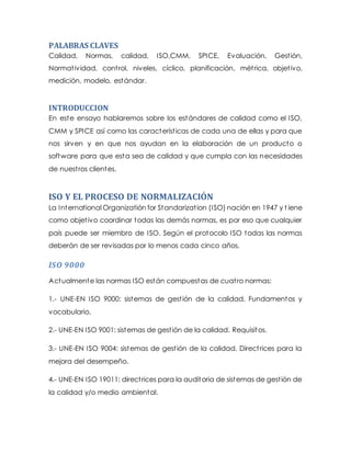 PALABRAS CLAVES
Calidad, Normas, calidad, ISO,CMM, SPICE, Evaluación, Gestión,
Normatividad, control, niveles, cíclico, planificación, métrica, objetivo,
medición, modelo, estándar.
INTRODUCCION
En este ensayo hablaremos sobre los estándares de calidad como el ISO,
CMM y SPICE así como las características de cada una de ellas y para que
nos sirven y en que nos ayudan en la elaboración de un producto o
software para que esta sea de calidad y que cumpla con las necesidades
de nuestros clientes.
ISO Y EL PROCESO DE NORMALIZACIÓN
La International Organizatión for Standarization (ISO) nación en 1947 y t iene
como objetivo coordinar todas las demás normas, es por eso que cualquier
país puede ser miembro de ISO. Según el protocolo ISO todas las normas
deberán de ser revisadas por lo menos cada cinco años.
ISO 9000
Actualmente las normas ISO están compuestas de cuatro normas:
1.- UNE-EN ISO 9000: sistemas de gestión de la calidad. Fundamentos y
vocabulario.
2.- UNE-EN ISO 9001: sistemas de gestión de la calidad. Requisitos.
3.- UNE-EN ISO 9004: sistemas de gestión de la calidad. Directrices para la
mejora del desempeño.
4.- UNE-EN ISO 19011: directrices para la auditoria de sistemas de gestión de
la calidad y/o medio ambiental.
 