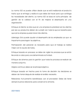 La norma ISO se puede utilizar desde que se está realizando el producto
hasta que se entrega y realice lo que debe de hacer para que satisfaga
las necesidades del cliente. La norma ISO se basa en ocho principios de
gestión de la calidad con el fin de mejorar el desempeño en una
organización.
Enfoque al cliente: se dice que en una empresa la prioridad son los clientes
por eso sus productos deben de cumplir con todo lo que se necesite para
que así la empresa pueda tener más clientes.
Liderazgo: Esto puede ayudar al desempeño de los empleados ya que es
importante para lograr los objetivos.
Participación del personal: es necesario para que el trabajo se realice
mejor con la ayuda de todos.
Enfoque basado en procesos: se debe de vigilar los procesos que se están
llevando a cabo para una determinada actividad.
Enfoque de sistemas para la gestión: que todos los procesos se realicen de
manera conjunta.
Mejora continua: debe ser el principal objetivo.
Enfoque basado en hechos para la toma de decisión: las decisiones se
deben de tomar después de realizar el análisis necesario.
Relaciones mutuamente beneficiosas con el proveedor: Debe de tener
siempre buenas relaciones para conservar la armonía.
ISO 9001
 