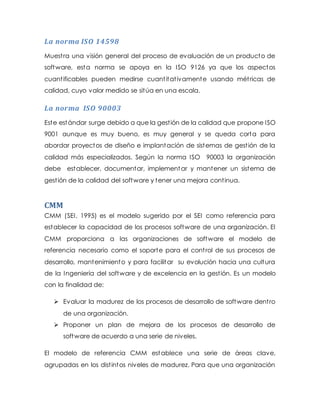 La norma ISO 14598
Muestra una visión general del proceso de evaluación de un producto de
software, esta norma se apoya en la ISO 9126 ya que los aspectos
cuantificables pueden medirse cuantitativamente usando métricas de
calidad, cuyo valor medido se sitúa en una escala.
La norma ISO 90003
Este estándar surge debido a que la gestión de la calidad que propone ISO
9001 aunque es muy bueno, es muy general y se queda corta para
abordar proyectos de diseño e implantación de sistemas de gestión de la
calidad más especializados. Según la norma ISO 90003 la organización
debe establecer, documentar, implementar y mantener un sistema de
gestión de la calidad del software y tener una mejora continua.
CMM
CMM (SEI, 1995) es el modelo sugerido por el SEI como referencia para
establecer la capacidad de los procesos software de una organización. El
CMM proporciona a las organizaciones de software el modelo de
referencia necesario como el soporte para el control de sus procesos de
desarrollo, mantenimiento y para facilitar su evolución hacia una cultura
de la Ingeniería del software y de excelencia en la gestión. Es un modelo
con la finalidad de:
 Evaluar la madurez de los procesos de desarrollo de software dentro
de una organización.
 Proponer un plan de mejora de los procesos de desarrollo de
software de acuerdo a una serie de niveles.
El modelo de referencia CMM establece una serie de áreas clave,
agrupadas en los distintos niveles de madurez. Para que una organización
 