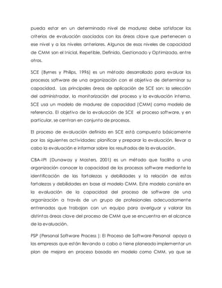 pueda estar en un determinado nivel de madurez debe satisfacer los
criterios de evaluación asociados con las áreas clave que pertenecen a
ese nivel y a los niveles anteriores. Algunos de esos niveles de capacidad
de CMM son el Inicial, Repetible, Definido, Gestionado y Optimizado, entre
otros.
SCE (Byrnes y Philips, 1996) es un método desarrollado para evaluar los
procesos software de una organización con el objetivo de determinar su
capacidad. Las principales áreas de aplicación de SCE son: la selección
del administrador, la monitorización del proceso y la evaluación interna.
SCE usa un modelo de madurez de capacidad (CMM) como modelo de
referencia. El objetivo de la evaluación de SCE el proceso software, y en
particular, se centran en conjunto de procesos.
El proceso de evaluación definido en SCE está compuesto básicamente
por las siguientes actividades: planificar y preparar la evaluación, llevar a
cabo la evaluación e informar sobre los resultados de la evaluación.
CBA-IPI (Dunaway y Masters, 2001) es un método que facilita a una
organización conocer la capacidad de los procesos software mediante la
identificación de las fortalezas y debilidades y la relación de estas
fortalezas y debilidades en base al modelo CMM. Este modelo consiste en
la evaluación de la capacidad del proceso de software de una
organización a través de un grupo de profesionales adecuadamente
entrenados que trabajan con un equipo para averiguar y valorar las
distintas áreas clave del proceso de CMM que se encuentra en el alcance
de la evaluación.
PSP (Personal Software Process ): El Proceso de Software Personal apoya a
las empresas que están llevando a cabo o tiene planeado implementar un
plan de mejora en proceso basado en modelo como CMM, ya que se
 