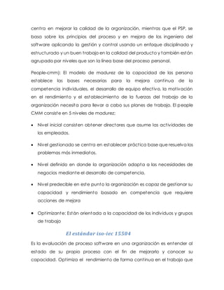 centra en mejorar la calidad de la organización, mientras que el PSP, se
basa sobre los principios del proceso y en mejora de los ingeniero del
software aplicando la gestión y control usando un enfoque disciplinado y
estructurado y un buen trabajo en la calidad del producto y también están
agrupado por niveles que son la línea base del proceso personal.
People-cmm): El modelo de madurez de la capacidad de las persona
establece las bases necesarias para la mejora continua de la
competencia individuales, el desarrollo de equipo efectivo, la motivación
en el rendimiento y el establecimiento de la fuerzas del trabajo de la
organización necesita para llevar a cabo sus planes de trabajo. El people
CMM consiste en 5 niveles de madurez;
 Nivel inicial consisten obtener directores que asume las actividades de
los empleados.
 Nivel gestionado se centra en establecer práctica base que resuelva los
problemas más inmediatos.
 Nivel definido en donde la organización adapta a las necesidades de
negocios mediante el desarrollo de competencia.
 Nivel predecible en este punto la organización es capaz de gestionar su
capacidad y rendimiento basado en competencia que requiere
acciones de mejora
 Optimizante: Están orientada a la capacidad de los individuos y grupos
de trabajo
El estándar iso-iec 15504
Es la evaluación de proceso software en una organización es entender al
estado de su propio proceso con el fin de mejorarlo y conocer su
capacidad. Optimiza el rendimiento de forma continua en el trabajo que
 