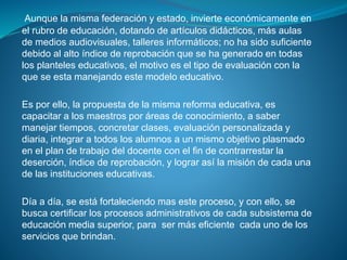 Aunque la misma federación y estado, invierte económicamente en
el rubro de educación, dotando de artículos didácticos, más aulas
de medios audiovisuales, talleres informáticos; no ha sido suficiente
debido al alto índice de reprobación que se ha generado en todas
los planteles educativos, el motivo es el tipo de evaluación con la
que se esta manejando este modelo educativo.
Es por ello, la propuesta de la misma reforma educativa, es
capacitar a los maestros por áreas de conocimiento, a saber
manejar tiempos, concretar clases, evaluación personalizada y
diaria, integrar a todos los alumnos a un mismo objetivo plasmado
en el plan de trabajo del docente con el fin de contrarrestar la
deserción, índice de reprobación, y lograr así la misión de cada una
de las instituciones educativas.
Día a día, se está fortaleciendo mas este proceso, y con ello, se
busca certificar los procesos administrativos de cada subsistema de
educación media superior, para ser más eficiente cada uno de los
servicios que brindan.
 