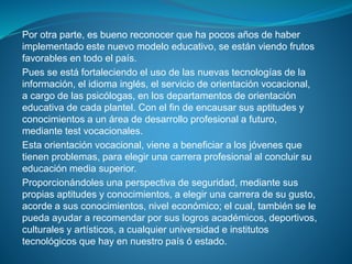 Por otra parte, es bueno reconocer que ha pocos años de haber
implementado este nuevo modelo educativo, se están viendo frutos
favorables en todo el país.
Pues se está fortaleciendo el uso de las nuevas tecnologías de la
información, el idioma inglés, el servicio de orientación vocacional,
a cargo de las psicólogas, en los departamentos de orientación
educativa de cada plantel. Con el fin de encausar sus aptitudes y
conocimientos a un área de desarrollo profesional a futuro,
mediante test vocacionales.
Esta orientación vocacional, viene a beneficiar a los jóvenes que
tienen problemas, para elegir una carrera profesional al concluir su
educación media superior.
Proporcionándoles una perspectiva de seguridad, mediante sus
propias aptitudes y conocimientos, a elegir una carrera de su gusto,
acorde a sus conocimientos, nivel económico; el cual, también se le
pueda ayudar a recomendar por sus logros académicos, deportivos,
culturales y artísticos, a cualquier universidad e institutos
tecnológicos que hay en nuestro país ó estado.
 