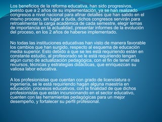 Los beneficios de la reforma educativa, han sido progresivos,
puesto que a 2 años de su implementación, ya se han realizado
congresos a nivel nacional para afinar detalles que han salido en el
mismo proceso, sin lugar a duda, dichos congresos servirán para
retroalimentar la carga académica de cada semestre, elegir temas
de importancia en la actualidad, presentar informes de la evolución
del proceso, en los 2 años de haberse implementado.
No todas las instituciones educativas han visto de manera favorable
los cambios que han surgido, respecto al esquema de educación
media superior. Esto debido a que se les está requiriendo están en
constante estudio, al profesorado se le está requiriendo tengan
algún curso de actualización pedagógica, con el fin de tener más
recursos, técnicas y estrategias didácticas, que enriquezcan su
valiosa labor educativa.
A los profesionistas que cuentan con grado de licenciatura o
ingeniería, se le está requiriendo hagan alguna maestría en
educación, procesos educativos, con la finalidad de que dichos
profesionistas que están incursionando en el sector educativo,
cuenten con las herramientas pedagógicas para un mejor
desempeño, y fortalecer su perfil profesional.
 