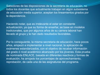 Sabedores de las disposiciones de la secretaria de educación, no
todos los docentes que actualmente trabajan en algún subsistema
de educación media superior, aceptan los lineamientos girados por
la dependencia.
Haciendo notar, que es irrelevante el estar en constante
actualización, ya que su forma de enseñar, se base en modelos
tradicionales, que por algunos años de su carrera laboral han
llevado al grupo y le han dado resultados favorables.
Por lo consiguiente, la misma secretaria de educación, hace pocos
años, empezó a implementar a nivel nacional, la aplicación de
exámenes estandarizados, con el objetivo de recabar información
del grado ó nivel académico alcanzado por los jóvenes. Esta prueba
de nominada ENLACE, basada en diferentes reactivos y formas de
evaluación, ha arrojado los porcentajes de aprovechamiento,
reprobación, de cada una de las asignaturas del programa.
 