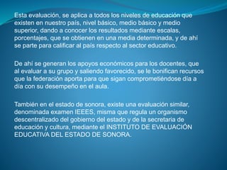 Esta evaluación, se aplica a todos los niveles de educación que
existen en nuestro país, nivel básico, medio básico y medio
superior, dando a conocer los resultados mediante escalas,
porcentajes, que se obtienen en una media determinada, y de ahí
se parte para calificar al país respecto al sector educativo.
De ahí se generan los apoyos económicos para los docentes, que
al evaluar a su grupo y saliendo favorecido, se le bonifican recursos
que la federación aporta para que sigan comprometiéndose día a
día con su desempeño en el aula.
También en el estado de sonora, existe una evaluación similar,
denominada examen IEEES, misma que regula un organismo
descentralizado del gobierno del estado y de la secretaria de
educación y cultura, mediante el INSTITUTO DE EVALUACIÓN
EDUCATIVA DEL ESTADO DE SONORA.
 