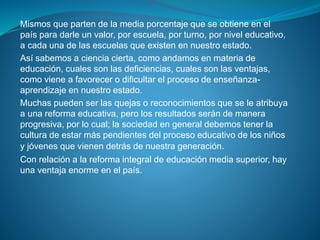 Mismos que parten de la media porcentaje que se obtiene en el
país para darle un valor, por escuela, por turno, por nivel educativo,
a cada una de las escuelas que existen en nuestro estado.
Así sabemos a ciencia cierta, como andamos en materia de
educación, cuales son las deficiencias, cuales son las ventajas,
como viene a favorecer o dificultar el proceso de enseñanza-
aprendizaje en nuestro estado.
Muchas pueden ser las quejas o reconocimientos que se le atribuya
a una reforma educativa, pero los resultados serán de manera
progresiva, por lo cual; la sociedad en general debemos tener la
cultura de estar más pendientes del proceso educativo de los niños
y jóvenes que vienen detrás de nuestra generación.
Con relación a la reforma integral de educación media superior, hay
una ventaja enorme en el país.
 