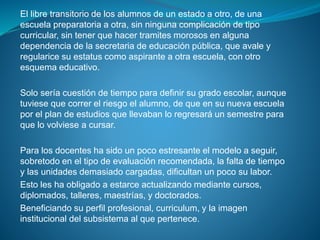 El libre transitorio de los alumnos de un estado a otro, de una
escuela preparatoria a otra, sin ninguna complicación de tipo
curricular, sin tener que hacer tramites morosos en alguna
dependencia de la secretaria de educación pública, que avale y
regularice su estatus como aspirante a otra escuela, con otro
esquema educativo.
Solo sería cuestión de tiempo para definir su grado escolar, aunque
tuviese que correr el riesgo el alumno, de que en su nueva escuela
por el plan de estudios que llevaban lo regresará un semestre para
que lo volviese a cursar.
Para los docentes ha sido un poco estresante el modelo a seguir,
sobretodo en el tipo de evaluación recomendada, la falta de tiempo
y las unidades demasiado cargadas, dificultan un poco su labor.
Esto les ha obligado a estarce actualizando mediante cursos,
diplomados, talleres, maestrías, y doctorados.
Beneficiando su perfil profesional, curriculum, y la imagen
institucional del subsistema al que pertenece.
 
