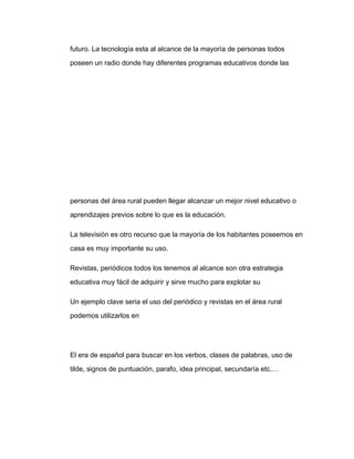 futuro. La tecnología esta al alcance de la mayoría de personas todos

poseen un radio donde hay diferentes programas educativos donde las




personas del área rural pueden llegar alcanzar un mejor nivel educativo o

aprendizajes previos sobre lo que es la educación.

La televisión es otro recurso que la mayoría de los habitantes poseemos en

casa es muy importante su uso.

Revistas, periódicos todos los tenemos al alcance son otra estrategia

educativa muy fácil de adquirir y sirve mucho para explotar su

Un ejemplo clave seria el uso del periódico y revistas en el área rural

podemos utilizarlos en




El era de español para buscar en los verbos, clases de palabras, uso de

tilde, signos de puntuación, parafo, idea principal, secundaría etc.…
 