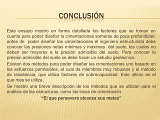 ConclusiónEste ensayo mostro en forma detallada los factores que se toman en cuenta para poder diseñar la cimentaciones someras de poca profundidad, antes de  poder diseñar las cimentaciones el ingeniero estructurista debe conocer las presiones netas mínimas y máximas  del suelo, las cuales no deben ser mayores a la presión admisible del suelo. Para conocer la presión admisible del suelo se debe hacer un estudio geotécnico. Existen dos métodos para poder diseñar las cimentaciones uno basado en los esfuerzos permisibles, el cual da miembros muy robustos y el método de resistencia, que utiliza factores de sobrecapacidad. Este último es el que mas se utiliza. Se mostro una breve descripción de los métodos que se utilizan para el análisis de las estructuras, como las losas de cimentación.“El que persevera alcanza sus metas”