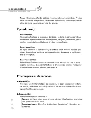 Documento 3
© Sena Virtual Distrito Capital 2004




                   Tono: Debe ser profundo, poético, retórico, satírico, humorístico. Precisa
                   estar dotado de imaginación, creatividad, sensibilidad, conocimiento espe-
                   cífico del tema y dominio correcto del idioma.


              Tipos de ensayo

                   Ensayo puro:
                   Tiene como finalidad la exposición de ideas; se trata de comunicar ideas,
                   reflexiones o pensamientos de índole política, religiosa, económica, peda-
                   gógica, con cierta intensidad pero sin rigor metodológico.


                   Ensayo poético:
                   Es aquel en el que la sensibilidad y la fantasía crean mundos ficticios que
                   sirven de envoltura poética a las ideas del autor. Prevalece lo poético so-
                   bre lo conceptual.


                   Ensayo de crítica:
                   Reflexión profunda sobre un determinado tema a través del cual el autor
                   expone sus ideas. Generalmente tiene el propósito de analizar y enjuiciar
                   cualquier obra humana, política, pedagógica.




              Proceso para su elaboración

              1. Planeación:
                   Concretar y delimitar el objeto de redacción, es decir, seleccionar un tema
                   de interés, reflexionar sobre él y consultar los recursos bibliográficos para
                   apoyar las ideas personales.


              2. Preparación:
                   Comprende aspectos relativos a:
                      Pensar: Lluvia de ideas sobre el tema a tratar. Clasificación, jerarquiza-
                      ción y elección de las ideas.
                      Organizar ideas: Identificar la idea base (o principal) y las ideas se-
                      cundarias.
 
