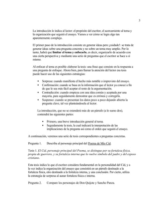 3


    La introducción le indica al lector: el propósito del escritor, el acercamiento al tema y
    la organización que seguirá el ensayo. Vamos a ver cómo se logra algo tan
    aparentemente complejo.

    El primer paso de la introducción consiste en generar ideas pero ¡cuidado!: se trata de
    generar ideas sobre una pregunta concreta y no sobre un tema muy amplio. Por lo
    tanto, habrá que limitar el tema y enfocarlo, es decir, organizarlo de acuerdo con
    una cierta perspectiva y mediante una serie de preguntas que el escritor se hace a sí
    mismo.

    Al enfocar el tema es posible elaborar la tesis: una frase que consiste en la respuesta a
    una pregunta de enfoque. Ahora bien, para llamar la atención del lector esa tesis
    puede hacer uso de las siguientes estrategias:

        •     Sorpresa: cuando manifiesta el hecho más notable o imprevisto del ensayo.
        •     Confirmación: cuando se basa en la información que el lector ya conoce a fin
              de que le sea más fácil aceptar el resto de la argumentación.
        •     Contradicción: cuando empieza con una idea común y aceptada por una
              mayoría, para seguidamente demostrar que es errónea y corregirla.
        •     Suspenso: cuando se presentan los datos poco a poco dejando abierta la
              pregunta clave, tal vez planteándosela al lector.

        La introducción, que no se extenderá más de un párrafo (a lo sumo dos),
        contendrá las siguientes partes:

              •   Primero, una breve introducción general al tema.
              •   Seguidamente la tesis, la cual indicará la interpretación de las
                  implicaciones de la pregunta así como el orden que seguirá el ensayo.

A continuación, veremos una serie de tesis correspondientes a preguntas concretas.

Pregunta 1.       Describa al personaje principal del Poema de Mío Cid.

Tesis 1. El Cid, personaje principal del Poema, se distingue por su fortaleza física,
propia de guerrero, y su fortaleza interna que lo vuelve símbolo del padre y del esposo
cristiano.

Esta tesis indica lo que el escritor considera fundamental en la personalidad del Cid, y a
la vez indica la organización del ensayo que consistirá en un párrafo destinado a la
fortaleza física, otro destinado a la fortaleza interna, y una conclusión. Por cierto, utiliza
la estrategia de sorpresa al aunar fortaleza física e interna.

Pregunta 2.       Compare los personajes de Don Quijote y Sancho Panza.
 