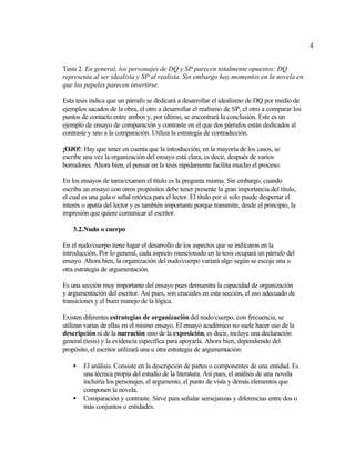 4


Tesis 2. En general, los personajes de DQ y SP parecen totalmente opuestos: DQ
representa al ser idealista y SP al realista. Sin embargo hay momentos en la novela en
que los papeles parecen invertirse.

Esta tesis indica que un párrafo se dedicará a desarrollar el idealismo de DQ por medio de
ejemplos sacados de la obra, el otro a desarrollar el realismo de SP, el otro a comparar los
puntos de contacto entre ambos y, por último, se encontrará la conclusión. Este es un
ejemplo de ensayo de comparación y contraste en el que dos párrafos están dedicados al
contraste y uno a la comparación. Utiliza la estrategia de contradicción.

¡OJO!: Hay que tener en cuenta que la introducción, en la mayoría de los casos, se
escribe una vez la organización del ensayo está clara, es decir, después de varios
borradores. Ahora bien, el pensar en la tesis rápidamente facilita mucho el proceso.

En los ensayos de tarea/examen el título es la pregunta misma. Sin embargo, cuando
escriba un ensayo con otros propósitos debe tener presente la gran importancia del título,
el cual es una guía o señal retórica para el lector. El título por sí solo puede despertar el
interés o apatía del lector y es también importante porque transmite, desde el principio, la
impresión que quiere comunicar el escritor.

    3.2.Nudo o cuerpo

En el nudo/cuerpo tiene lugar el desarrollo de los aspectos que se indicaron en la
introducción. Por lo general, cada aspecto mencionado en la tesis ocupará un párrafo del
ensayo. Ahora bien, la organización del nudo/cuerpo variará algo según se escoja una u
otra estrategia de argumentación.

Es una sección muy importante del ensayo pues demuestra la capacidad de organización
y argumentación del escritor. Así pues, son cruciales en esta sección, el uso adecuado de
transiciones y el buen manejo de la lógica.

Existen diferentes estrategias de organización del nudo/cuerpo, con frecuencia, se
utilizan varias de ellas en el mismo ensayo. El ensayo académico no suele hacer uso de la
descripción ni de la narración sino de la exposición, es decir, incluye una declaración
general (tesis) y la evidencia específica para apoyarla. Ahora bien, dependiendo del
propósito, el escritor utilizará una u otra estrategia de argumentación:

    •   El análisis. Consiste en la descripción de partes o componentes de una entidad. Es
        una técnica propia del estudio de la literatura. Así pues, el análisis de una novela
        incluiría los personajes, el argumento, el punto de vista y demás elementos que
        componen la novela.
    •   Comparación y contraste. Sirve para señalar semejanzas y diferencias entre dos o
        más conjuntos o entidades.
 