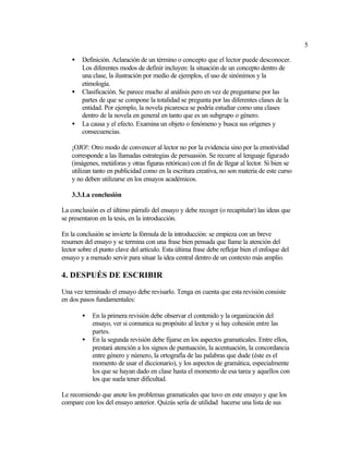 5

    •   Definición. Aclaración de un término o concepto que el lector puede desconocer.
        Los diferentes modos de definir incluyen: la situación de un concepto dentro de
        una clase, la ilustración por medio de ejemplos, el uso de sinónimos y la
        etimología.
    •   Clasificación. Se parece mucho al análisis pero en vez de preguntarse por las
        partes de que se compone la totalidad se pregunta por las diferentes clases de la
        entidad. Por ejemplo, la novela picaresca se podría estudiar como una clases
        dentro de la novela en general en tanto que es un subgrupo o género.
    •   La causa y el efecto. Examina un objeto o fenómeno y busca sus orígenes y
        consecuencias.

    ¡OJO!: Otro modo de convencer al lector no por la evidencia sino por la emotividad
    corresponde a las llamadas estrategias de persuasión. Se recurre al lenguaje figurado
    (imágenes, metáforas y otras figuras retóricas) con el fin de llegar al lector. Si bien se
    utilizan tanto en publicidad como en la escritura creativa, no son materia de este curso
    y no deben utilizarse en los ensayos académicos.

    3.3.La conclusión

La conclusión es el último párrafo del ensayo y debe recoger (o recapitular) las ideas que
se presentaron en la tesis, en la introducción.

En la conclusión se invierte la fórmula de la introducción: se empieza con un breve
resumen del ensayo y se termina con una frase bien pensada que llame la atención del
lector sobre el punto clave del artículo. Esta última frase debe reflejar bien el enfoque del
ensayo y a menudo servir para situar la idea central dentro de un contexto más amplio.

4. DESPUÉS DE ESCRIBIR

Una vez terminado el ensayo debe revisarlo. Tenga en cuenta que esta revisión consiste
en dos pasos fundamentales:

        •   En la primera revisión debe observar el contenido y la organización del
            ensayo, ver si comunica su propósito al lector y si hay cohesión entre las
            partes.
        •   En la segunda revisión debe fijarse en los aspectos gramaticales. Entre ellos,
            prestará atención a los signos de puntuación, la acentuación, la concordancia
            entre género y número, la ortografía de las palabras que dude (éste es el
            momento de usar el diccionario), y los aspectos de gramática, especialmente
            los que se hayan dado en clase hasta el momento de esa tarea y aquellos con
            los que suela tener dificultad.

Le recomiendo que anote los problemas gramaticales que tuvo en este ensayo y que los
compare con los del ensayo anterior. Quizás sería de utilidad hacerse una lista de sus
 
