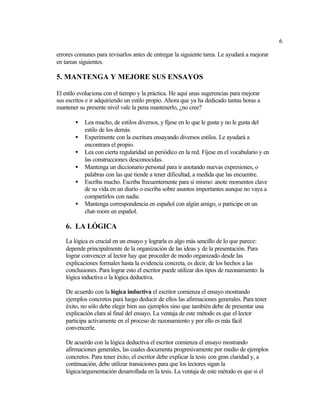 6

errores comunes para revisarlos antes de entregar la siguiente tarea. Le ayudará a mejorar
en tareas siguientes.

5. MANTENGA Y MEJORE SUS ENSAYOS

El estilo evoluciona con el tiempo y la práctica. He aquí unas sugerencias para mejorar
sus escritos e ir adquiriendo un estilo propio. Ahora que ya ha dedicado tantas horas a
mantener su presente nivel vale la pena mantenerlo, ¿no cree?

        •   Lea mucho, de estilos diversos, y fíjese en lo que le gusta y no le gusta del
            estilo de los demás.
        •   Experimente con la escritura ensayando diversos estilos. Le ayudará a
            encontrara el propio.
        •   Lea con cierta regularidad un periódico en la red. Fíjese en el vocabulario y en
            las construcciones desconocidas.
        •   Mantenga un diccionario personal para ir anotando nuevas expresiones, o
            palabras con las que tiende a tener dificultad, a medida que las encuentre.
        •   Escriba mucho. Escriba frecuentemente para sí mismo: anote momentos clave
            de su vida en un diario o escriba sobre asuntos importantes aunque no vaya a
            compartirlos con nadie.
        •   Mantenga correspondencia en español con algún amigo, o participe en un
            chat-room en español.

    6. LA LÓGICA
    La lógica es crucial en un ensayo y lograrla es algo más sencillo de lo que parece:
    depende principalmente de la organización de las ideas y de la presentación. Para
    lograr convencer al lector hay que proceder de modo organizado desde las
    explicaciones formales hasta la evidencia concreta, es decir, de los hechos a las
    conclusiones. Para lograr esto el escritor puede utilizar dos tipos de razonamiento: la
    lógica inductiva o la lógica deductiva.

    De acuerdo con la lógica inductiva el escritor comienza el ensayo mostrando
    ejemplos concretos para luego deducir de ellos las afirmaciones generales. Para tener
    éxito, no sólo debe elegir bien sus ejemplos sino que también debe de presentar una
    explicación clara al final del ensayo. La ventaja de este método es que el lector
    participa activamente en el proceso de razonamiento y por ello es más fácil
    convencerle.

    De acuerdo con la lógica deductiva el escritor comienza el ensayo mostrando
    afirmaciones generales, las cuales documenta progresivamente por medio de ejemplos
    concretos. Para tener éxito, el escritor debe explicar la tesis con gran claridad y, a
    continuación, debe utilizar transiciones para que los lectores sigan la
    lógica/argumentación desarrollada en la tesis. La ventaja de este método es que si el
 