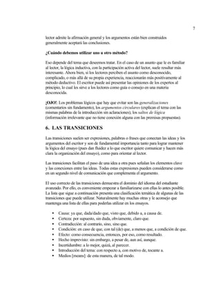 7

lector admite la afirmación general y los argumentos están bien construidos
generalmente aceptará las conclusiones.

¿Cuándo debemos utilizar uno u otro método?

Eso depende del tema que deseemos tratar. En el caso de un asunto que le es familiar
al lector, la lógica inductiva, con la participación activa del lector, suele resultar más
interesante. Ahora bien, si los lectores perciben el asunto como desconocido,
complicado, o más allá de su propia experiencia, reaccionarán más positivamente al
método deductivo. El escritor puede así presentar las opiniones de los expertos al
principio, lo cual les sirve a los lectores como guía o consejo en una materia
desconocida.

¡OJO!: Los problemas lógicos que hay que evitar son las generalizaciones
(comentarios sin fundamento), los argumentos circulares (explican el tema con las
mismas palabras de la introducción sin aclaraciones), los saltos de lógica
(información irrelevante que no tiene conexión alguna con las premisas propuestas).

6. LAS TRANSICIONES
Las transiciones suelen ser expresiones, palabras o frases que conectan las ideas y los
argumentos del escritor y son de fundamental importancia tanto para lograr mantener
la lógica del ensayo (pues dan fluidez a lo que escritor quiere comunicar y hacen más
clara la organización del ensayo), como para orientar al lector.

Las transiciones facilitan el paso de una idea a otra pues señalan los elementos clave
y las conexiones entre las ideas. Todas estas expresiones pueden considerarse como
en un segundo nivel de comunicación que complementa el argumento.

El uso correcto de las transiciones demuestra el dominio del idioma del estudiante
avanzado. Por ello, es conveniente empezar a familiarizarse con ellas lo antes posible.
La lista que sigue a continuación presenta una clasificación temática de algunas de las
transiciones que puede utilizar. Naturalmente hay muchas otras y le aconsejo que
mantenga una lista de ellas para poderlas utilizar en los ensayos.

    •   Causa: ya que, dada/dado que, visto que, debido a, a causa de.
    •   Certeza: por supuesto, sin duda, obviamente, claro que.
    •   Contradicción: al contrario, sino, sino que.
    •   Condición: en caso de que, con tal (de) que, a menos que, a condición de que.
    •   Efecto: como consecuencia, entonces, por eso, como resultado.
    •   Hecho imprevisto: sin embargo, a pesar de, aun así, aunque.
    •   Incertidumbre: a lo mejor, quizá, al parecer.
    •   Introducción del tema: con respecto a, con motivo de, tocante a.
    •   Medios [means]: de esta manera, de tal modo.
 