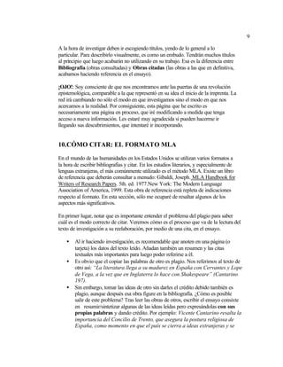 9

A la hora de investigar deben ir escogiendo títulos, yendo de lo general a lo
particular. Para describirlo visualmente, es como un embudo. Tendrán muchos títulos
al principio que luego acabarán no utilizando en su trabajo. Esa es la diferencia entre
Bibliografía (obras consultadas) y Obras citadas (las obras a las que en definitiva,
acabamos haciendo referencia en el ensayo).

¡OJO!: Soy consciente de que nos encontramos ante las puertas de una revolución
epistemológica, comparable a la que representó en su idea el inicio de la imprenta. La
red irá cambiando no sólo el modo en que investigamos sino el modo en que nos
acercamos a la realidad. Por consiguiente, esta página que he escrito es
necesariamente una página en proceso, que iré modificando a medida que tenga
acceso a nueva información. Les estaré muy agradecida si pueden hacerme ir
llegando sus descubrimientos, que intentaré ir incorporando.


10. CÓMO CITAR: EL FORMATO MLA

En el mundo de las humanidades en los Estados Unidos se utilizan varios formatos a
la hora de escribir bibliografías y citar. En los estudios literarios, y especialmente de
lenguas extranjeras, el más comúnmente utilizado es el método MLA. Existe un libro
de referencia que deberán consultar a menudo: Gibaldi, Joseph. MLA Handbook for
Writers of Research Papers. 5th. ed. 1977.New York: The Modern Language
Association of America, 1999. Esta obra de referencia está repleta de indicaciones
respecto al formato. En esta sección, sólo me ocuparé de resaltar algunos de los
aspectos más significativos.

En primer lugar, notar que es importante entender el problema del plagio para saber
cuál es el modo correcto de citar. Veremos cómo es el proceso que va de la lectura del
texto de investigación a su reelaboración, por medio de una cita, en el ensayo.

    •   Al ir haciendo investigación, es recomendable que anoten en una página (o
        tarjeta) los datos del texto leído. Añadan también un resumen y las citas
        textuales más importantes para luego poder referirse a él.
    •   Es obvio que el copiar las palabras de otro es plagio. Nos referimos al texto de
        otro así: “La literatura llega a su madurez en España con Cervantes y Lope
        de Vega, a la vez que en Inglaterra lo hace con Shakespeare” (Cantarino
        197).
    •   Sin embargo, tomar las ideas de otro sin darles el crédito debido también es
        plagio, aunque después esa obra figure en la bibliografía. ¿Cómo es posible
        salir de este problema? Tras leer las obras de otros, escribir el ensayo consiste
        en resumir/sintetizar algunas de las ideas leídas pero expresándolas con sus
        propias palabras y dando crédito. Por ejemplo: Vicente Cantarino resalta la
        importancia del Concilio de Trento, que asegura la postura religiosa de
        España, como momento en que el país se cierra a ideas extranjeras y se
 