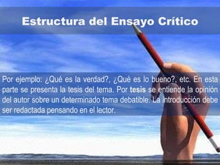 Estructura del Ensayo Crítico Por ejemplo: ¿Qué es la verdad?, ¿Qué es lo bueno?, etc. En esta parte se presenta la tesis del tema. Por  tesis  se entiende la opinión del autor sobre un determinado tema debatible. La introducción debe ser redactada pensando en el lector.  