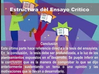Estructura del Ensayo Crítico Conclusión  Esta última parte hace referencia directa a la tesis del ensayista.  En  la conclusión,  la tesis debe ser profundizada, a la luz de los planteamientos expuestos en el desarrollo. Se puede inferir en la conclusión que es la manera de comprobar lo que se dijo anteriormente sustentando un tema o una opinión y las motivaciones que lo llevan a desarrollarlo. 