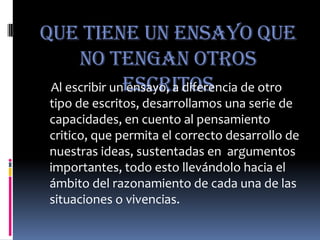 Que Tiene un ensayo que no tengan otros escritosAl escribir un ensayo, a diferencia de otro tipo de escritos, desarrollamos una serie de capacidades, en cuento al pensamiento critico, que permita el correcto desarrollo de nuestras ideas, sustentadas en  argumentos importantes, todo esto llevándolo hacia el ámbito del razonamiento de cada una de las situaciones o vivencias.