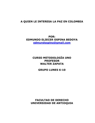 A QUIEN LE INTERESA LA PAZ EN COLOMBIA<br />POR:<br />EDMUNDO ELIECER OSPINA BEDOYA<br />edmundospina@gmail.com<br />CURSO METODOLOGÍA UNO<br />PROFESOR<br />WALTER ZAPATA<br />GRUPO LUNES 6-10<br />FACULTAD DE DERECHO<br />UNIVERSIDAD DE ANTIOQUIA<br />A quien le interesa la paz en Colombia?.<br />Si le damos una mirada a la historia de nuestro país, nos encontramos frente a  un clima de violencia generalizada desde hace mas de 60 años. “Una guerra que nunca acaba”. ¿Por qué se prolonga tanto este conflicto? ¿Qué hace que, mientras en otros países las guerras pasen, se encuentren salidas negociadas, se pongan en marcha procesos de pacificación, aquí pareciera perpetuarse indefinidamente sin dar miras de poder entablarse negociaciones firmes? .Este clima bélico en que se mueve la sociedad colombiana es sumamente complejo y presenta numerosos componentes: movimientos guerrilleros, narcotraficantes, grupos paramilitares, un ejército en guerra frontal contra varios sectores, presencia de fuerzas extranjeras directamente comprometidas en esa guerra como es la intervención de Estados Unidos, incluso con varios destacamentos fijos y dotados de alta tecnología militar y apoyo económico . Definitivamente hay un gran número de elementos que hacen de nuestro país una mezcla explosiva y que según algunas estimaciones del año 2010 nos colocan como el país más violento de América latina y uno de los más violentos del mundo y junto a ello la calificación de ser, el segundo país del mundo en desplazamientos internos por causa de la violencia.<br />Con este panorama será posible alcanzar la paz? Ó que se necesita para alcanzar  tan valioso objetivo a la vista de los ciudadanos?<br />La guerra no da miras de terminar en lo inmediato. Sólo para graficarlo con un elemento, tomemos las recientes declaraciones de Alfonso Cano, comandante de las FARC, en su mensaje de fin de año: “Mientras no encontremos entre todos los caminos de la reconciliación y la convivencia democrática continuaremos desarrollando la guerra de guerrillas intensamente para resistir la agresión, participar dinámicamente en las luchas políticas y sociales y para abrirle caminos al poder popular y a la Nueva Colombia”.<br />Para comprender este fenómeno es necesario remontarnos a lo que muchos consideran el inicio de la guerra interna  la violencia viene incluso desde más atrás, desde antes de la muerte de Jorge Eliécer Gaitán, en 1948.  Colombia, desde su aparición como Estado-nación moderno, ha generado unos poderes regionalistas, con aristocracias locales que se han ido constituyendo como pequeños feudos, y que son las que fijaron la historia del país. Y si bien esos poderes se han ido modernizando, en lo básico nada ha cambiado a través de los años en relación a la estructura básica del latifundio.<br />Según un estudio del Instituto Geográfico Agustín Codazzi y de CORPOICA (la Corporación Colombiana de Investigación Agropecuaria) del año 2001, las fincas de más de 500 hectáreas correspondían al 0.4% de los propietarios que controlaban el 61.2% de las superficie agrícola, en un proceso de progresiva concentración que viene de años atrás y que no da miras de detenerse, y que la guerra incluso ha profundizado.<br />Es en esa lógica de pocos poderes locales, con características de defensa cerrada de sus feudos, defensa a muerte del latifundio, es en esa perspectiva que sus intereses particulares se enquistan en la sociedad y se van adaptando a las cambiantes circunstancias. Por ejemplo, se adaptan a las formas democráticas; pero en el fondo, siguen siendo los mismos poderes intocables de siempre. Y en esa dinámica es muy difícil generar proyectos de beneficio para las mayorías. Colombia es una sociedad que en sus últimos 50 o 60 años, si bien tuvo momentos de apogeo económico, siempre siguió con una distribución muy inequitativa. Se podría decir que este es el argumento de las guerrillas, y con él se justifica la acción armada de los movimientos revolucionarios; habría en ese discurso, entonces, mucha ideología de transformación social y un fuerte componente de mística, todo lo cual alimentó a las insurgencias durante su inicio. Producto de eso, se podría pensar, el país entró en una espiral de violencia política en el que todavía está metido. Pero si se analiza más en detalle todo el fenómeno de la violencia, se descubre que hay toda una arquitectura social que favorece esa violencia. Existe una cultura de la violencia ya enraizada, y eso favorece a ciertos grupos de poder, que no son otros que esos poderes regionales que mencionamos. Por supuesto que los movimientos guerrilleros se manejan con una ideología que es la que los llevó a tomar las armas y mantenerlas por décadas. Y eso, indirectamente, favoreció una lógica, una cultura de guerra que está expandida por toda la sociedad, y de la que se favorecen estos grupos de interés ya tradicionales, expresado en un Estado super militarizado que lo que mejor sabe hacer es, justamente, la guerra.<br />Toda esa cultura de guerra se ha venido alimentando de nuevas justificaciones sociales. Por eso es muy difícil pensar seriamente en un proceso genuino de paz, porque los intereses que mueven la guerra  que van más allá del narcotráfico, tienen que ver con la forma en que se distribuyen los poderes. Si bien la tierra sigue siendo seguramente el principal problema a nivel nacional y lo que dispara tanta conflictividad, diría que en el origen de esta guerra interminable está la apetencia de poder de diversos sectores. La guerra decide quién tiene el poder, cómo se distribuye, en manos de quién está y cómo se lo administra, cómo progresa o no progresa la sociedad. Es decir: la guerra, decide la dinámica de todo el país. En Colombia las grandes mayorías están condenadas a tener muy pocas oportunidades, mientras que muy pocos las tienen por montones. Son las grandes familias las que han manejado y siguen manejando todo.<br />Colombia también es un país donde los movimientos sociales,  los movimientos de víctimas de la violencia,  los movimientos indígenas y afrodescendientes han marcado tendencia a nivel de todo el continente. Hay mucha organización y muy interesantes propuestas desde el campo popular, muy dinámico y consciente. Valga decir que es también el país donde se ha creado toda una arquitectura de justicia transicional de las mejores del mundo, al menos en términos legales. Pero a pesar de ser una sociedad pujante con esfuerzos por lograr ciertos climas de desarrollo modernizante, perpetúa el mismo modelo de profunda desigualdad de toda Latinoamérica, pero con el toque muy colombiano de estos enormes poderes regionales, que arrancan ya con la Gran Colombia en la época de Simón Bolívar, que fueron los que lo frenaron en su proyecto unionista. Estos poderes regionales han hecho de la violencia siempre, desde su creación, un instrumento que no sólo legitima sus proyectos de dominación y poder, sino que los alimenta. Y todo eso creó una sociedad que desde hace ya largo tiempo, lamentablemente, se acostumbró a vivir en la lógica de la guerra. Esto vale para todos los sectores.<br /> Pero no se puede dejar de mencionar que muchos de los sectores de poder, con la calculadora en la mano, pueden decir que les conviene más tener enemigos que hacer un proceso colectivo de construcción de sociedad y de Estado inclusivo. Hay sectores que ganan más con la violencia que con la paz. Aunque, por supuesto, el discurso políticamente correcto es hablar siempre de la paz. El presidente que precedió a Uribe, Andrés Pastrana, ganó las elecciones “vendiendo” el tema de la paz. Se hablaba de la paz como la llave maestra para resolver los grandes conflictos del país. Ahí se inicia el proceso del Caguán; pero finalmente se rompe eso, a partir de lo cual se consolidada el proceso de la guerra. Ahí vemos que toma total preponderancia la lógica bélica, pasa a dominar la escena, y de ahí en adelante gana el que mejor haga la guerra. El tema de la paz, aunque formalmente se siga hablando de ella, queda relegado. Uribe y su política de seguridad democrática gano; y además, fue aplaudido, y volvió  a ganar. E incluso  no estuvo lejos de una nueva reelección. Ahora sigue Santos con sus antecedentes como ministro de defensa que legitiman más aun el camino de la guerra. <br />Los fracasos de los procesos de Paz de los gobiernos anteriores: Belisario, Barco, Gaviria, Samper, Pastrana en el   Caguán establecen ya una cultura política asentada en la violencia, en la militarización. Hasta podríamos decir que a partir de ahí el tema de la paz va quedando de lado, de alguna manera pasa a ser “sospechoso”. Para el discurso dominante, todo aquel que intente hablar de procesos de paz, como por ejemplo las guerrillas, es visto con suspicacia. Hoy día, ningún político hace su carrera política hablando de la paz. En todo caso, habla de la violencia; la violencia, supuestamente para conseguir la paz, pero violencia al fin como clave de su propuesta: “no daremos ni un paso atrás”, “no le creemos nada a estos delincuentes terroristas”…, es decir: la violencia y la militarización como telón de fondo.<br />Que anima un sentimiento patriótico que invita a celebrar las victorias del glorioso ejército nacional a toda costa.<br />Los narcos representan la gran pesadilla, la espina clavada para cualquier administración política en Colombia. Desde la época de los carteles clásicos, con Pablo Escobar en los años 80, con los carteles de Medellín y de Cali, la lógica del narcotráfico es otro elemento más que contribuye a este clima de violencia generalizada, y de hecho el narco ha hecho correr demasiada sangre en el país. El aparato ligado a toda la narcoactividad es realmente enorme. Y tiene mucho poder; algunas décadas atrás realmente consiguió poner de rodillas al Estado colombiano, creando un clima de terror enorme. Pero la violencia que se ha creado en la sociedad es una combinación de violencia física más toda una cultura, mediática en muy buena medida, que pone la sospecha en el centro del problema. La violencia va creando una cultura de sobrevivencia. Y la suma de distintos tipos de violencia, entre la narcoactividad, la guerra de los grupos insurgentes y la militarización del Estado, después de más de 60 años hace de Colombia una sociedad de sobrevivientes. Un sobreviviente hace lo que sea para sobrevivir, esto no hay que perderlo de vista. Es decir: se ha creado una sociedad donde nadie es inocente. Nadie es ni bueno ni malo; para sobrevivir hay que adecuarse a las terribles circunstancias que impone la vida, esa violencia que está por todos los lados. Entonces, para esa sobrevivencia, hay que transar, hay que negociar todo, mirar para otro lado y no ver, acomodarse a una realidad terrible. Eso impone una sociedad de sobrevivencia, donde todo el mundo tiene que ceder un poco, acomodarse a esa realidad que golpea, desde una víctima de una región perdida del Putumayo hasta alguien de clase media o medio-alta en Bogotá. Pasando por un joven de las comunas de Medellín que ve como su futuro se ve frustrado al no poder ingresar a la universidad y a su vez ver el contraste de valores sociales que se le presentan al ver la exaltación al poder económico no importa como se consiga  Por ejemplo: o se transa con los paramilitares, o se muere; o se ayuda a la guerrilla, o se muere. En una sociedad articulada sobre esa lógica es imposible buscar buenos y malos. Todo se construye en la cultura de la sospecha, del sálvese quien pueda.<br />No resulta difícil concluir que loa actores del conflicto armado Colombiano, sin excepción alguna son mas amigos de la guerra  que de la paz negociada. No existe a un la decisión tomada de llegar a un proceso de paz con absoluto convencimiento de haber agotado el camino de la violencia, para construir las trasformaciones que requiere el país escenario auténticamente democrático. Esto obedece a que la guerra se ha convertido en una forma de vida y la condición de militar en cualquiera de los ejércitos – guerrilla, paramilitares, bacrim, ó fuerzas institucionales .<br />Hasta que la guerra deje de ser fuente de reconocimientos y beneficios para cada uno de sus actores: a la clase política una excusa para mantener distraídos a los ciudadanos justificando el alto costo de la guerra y la falta de inversión social culpando así a los grupos al margen de la ley para seguir favoreciendo los intereses de la clase dominante. A los grupos subversivos que se le ha agotado su discurso con respecto a la ideología  que los creo y han visto como pueden generar grandes riquezas con sus negocios. A la intervención foránea la disculpa para poder apoderarse cada vez más de una posición estratégica en el continente donde además pueden regular el tráfico de droga y la fuga de capital que esto representa para sus economías. <br />Para todos estos actores la guerra se ha hecho una necesidad y esto la instaura como una práctica estructural del desarrollo de la sociedad colombiana.<br />Pese a este panorama debemos tomar conciencia de nuestro papel como parte del conflicto y abogar desde nuestro entorno para persistir en la salida política negociada  Así continúe siendo un sueño el cual algún día logremos alcanzar.<br />BIBLIOGRAFÍA:<br />MEDINA, Carlos. Conflicto armado y procesos de paz en Colombia. 1 ed .Bogotá Editorial Kimpres Ltda, 2009 , p235<br />ARENAS, Jacobo. Vicisitudes del proceso de paz. 1 ed. Bogotá     .                    Editorial La abeja negra, 1990, p326<br />ESTRADA, Jairo. El plan Colombia y la intensificación de la guerra. 1 ed Bogotá Universidad Nacional de Colombia.2002, p628<br />CASTRO, Fidel. La paz en Colombia. 1 ed. La Habana                              .            Editorial política, 2008, p 285.<br />CARTILLA Escuela Colombia (en línea), modulo1, plan Colombia, conflicto armado procesos de negociación, ( consultado el 3 de mayo de 2011) disponible en http://escuelacolombia.atarraya.org/Cartilla/MODULO_1.htm <br />Conflicto armado interno en Colombia (en línea ), carlos Ernesto varela.        <br />.( consultado el 3 de mayo 2011) disponible enhttp://www.angelfire.com/ultra/cristologia/conflicto.html  <br />