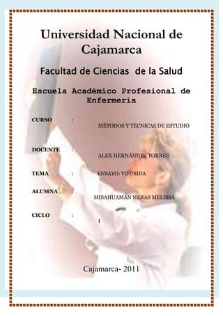 Universidad Nacional de Cajamarca <br />-914400-1600200<br />Facultad de Ciencias  de la Salud <br />Escuela Académico Profesional de Enfermería <br />CURSO:<br />MÉTODOS Y TÉCNICAS DE ESTUDIO<br />DOCENTE :         <br />ALEX HERNÁNDEZ TORRES <br />TEMA                  :                   ENSAYO: VIH/SIDA<br />ALUMNA :<br />                                                 MISAHUAMÁN HERAS MELISSA<br />CICLO:<br />I<br />Cajamarca- 2011<br />INTRODUCCIÓN<br />El VIH /SIDA es la cuarta causa más común de la muerte en el mundo. Representa un amenaza directa a la estabilidad en distintas partes del mundo. La gobernalidad se puede ve amenazada en medida en que aumenta la violencia sexual y los delitos graves. Por ejemplo la resolución 1308 del Consejo de Seguridad de las Naciones Unidas señala que “ el VIH/SIDA se ha agravado por situaciones de violencia que aumentan los riesgos de exposición a la enfermedad, como resultado de desplazamientos masivos de personas, la incertidumbre generalizada con respecto a las condiciones existentes y un reducido acceso a la atención médica” . <br />Si el VIH/SIDA no es controlado puede representar un peligro para la estabilidad y la seguridad.<br />La muerte de hombres y mujeres podría resultar en una reducción significativa de la productividad y mano de obra. <br />En 1999, en África Sub-Sahamaria, 860 000 profesores murieron de SIDA, lo que afectó la educación de incontable cantidad de niños. En el Pacífico Sur, en Bougainville, el VIH/SIDA está afectando a miembros de la comunidad sexualmente activos, altamente capacitados  y económicamente productivos, ocasionando la pérdida de maño de obra especializada y productiva, e incrementando el impacto socioeconómico. Asimismo, la carga social sobre el Estado aumenta a medida que niños y niñas quedan huérfanos. Se estima que el número actual de huérfanos en el mundo a consecuencia del SIDA asciende a14 millones y esta cifra va aumentando cada vez más.<br />El SIDA/VIH afecta  a la calidad de vida de las personas infectadas, por ejemplo aquellos que tienen esta enfermedad ven violados sus derechos debido al conocimiento o sospecha de su condición, pues reciben discriminación por parte de la sociedad. <br />A nivel individual, los efectos fisiológicos del virus, el miedo, la estigma, la discriminación, la vergüenza y la ignorancia impiden que las personas practiquen la prevención, busquen el tratamiento, cuidado y apoyo.las mujeres debido a la desigualdad de género la pobreza y otros factores, representan una parte mayoritaria del grupo de personas recientemente infectadas. Ellas enfrentan doblemente la estigma y la discriminación.<br />Finalmente debemos recalcar que el SIDA se ha convertido en la gran epidemia del siglo XXI. Por ello los países que están más propensos para contraer este virus  deben tomar conciencia y promover alternativas de solución.<br /> Además debemos saber que las consecuencias que trae consigo el VIH han generado grandes impactos que no se limitan con la exclusividad a las estadísticas sanitarias. Plantea además un grave problemática en el nivel económico dado que el costo que implica la asistencia médica de los pacientes contagiados por el VIH es muy alto. Así mismo el SIDA genera una repercusión social, que modifica la conducta y los hábitos de las personas.<br />En general, este ensayo tratará de manera minuciosa acerca de la  fisiopatogenia de la infección del VIH, los mecanismos de daño inmunológico, sus formas clínicas, su evolución a través del tiempo y los tratamientos más adecuados para prolongar la vida de las personas contagiadas por este virus. <br />1.- ¿QUÉ ES EL VIH / SIDA?<br />El VIH es el virus de inmunodeficiencia humana.<br />El VIH ataca al sistema inmunológico duplicándose y deteriorando el cuerpo humano con el paso del tiempo , abriendo así un camino a las demás infecciones oportunistas, conocidas con las siglas IO, como: La tuberculosis (TBC) y la Neumonía.<br />EL sida es el síndrome de inmuno deficiencia adquirida.<br />Es la combinación de síntomas que ataca al cuerpo humano seguido de un daño progresivo al sistema inmunológico producido por el VIH. <br />El periodo de tiempo entre el momento en que un apersona es infectad por el VIH y el desarrollo del SIDA varía de una persona a otra. Las personas con VIH pueden permanecer saludables por unos pocos años a más de 10 años antes de desarrollar el SIDA.<br />Estar infectado con VIH no significa necesariamente que un individuo tiene SIDA, ya que algunas personas pueden ser portadoras y transmisoras del VIH sin haber desarrollado el SIDA en toda la expansión de la palabra.<br />Una vez que la enfermedad ha progresado a un estado moderadamente avanzado, una persona con VIH positivo necesita una terapia antirretroviral, es la combinación de fármacos, par a evitar que el virus destruya el sistema. <br />-13716083820<br />VIRUS DE VIH<br />179641688900<br />PRESENCIA DEL VIH EN EL ORGANISMO HUMANO<br />2.- ¿CÓMO ACTUA EL VIH EN EL ORGANISMO?<br />El virus del SIDA ingresa al organismo a través de la sangre , el semen y los fluido vaginales , que una vez incorporado ataca al sistema inmunológico. Este sistema está constituido por células, anticuerpos y sustancias circulantes que enfrentan a todo elemento que sea reconocido como ajeno y extraño.Frente a la presencia de agentes infecciosos el sistema inmunológico moviliza  a los linfocitos, quienes al verse invadidos por el virus VIH pierden su capacidad par recoger y enfrentar los agentes extraños, los que aprovechan la oportunidad de esta caída de la vigilancia inmunológica para proliferar. Para multiplicarse, el virus pone en funcionamiento un mecanismo específico de los retrovirus por el cual copia su genoma de ARN, en el ADN de la célula. La presencia del virus estimula la actividad reproductiva de los linfocitos pero dado que tienen copiado el genoma del VIH, en vez de reproducirse, multiplican células virales.A mediad que el virus se reproduce, el organismo se hace vulnerable ante enfermedades contra las cuales en tiempos normales puede defenderse.Uno de los indicadores más evidentes para el avance de la infección, es la aparición de enfermedades, a  las cuales se les suman los efectos directos del virus en el organismo , que incluyen trastornos del sistema nervioso y digestivo. <br />15667538170<br />3.- MEDIOS DE TRANSPORTE DEL VIH<br />El virus del VIH se transmite a través de:<br />Relaciones sexuales: la gran mayoría de infecciones por VIH son transmitidas sexualmente, a menudo las relaciones sexuales entre hombre y mujer.<br />Transmisión vertical relacionada al embarazo (transmisión madre a hijo): las mujeres pueden transmitir el VIH a sus hijos durante el embarazo o durante el parto. <br />La transmisión durante el embarazo es posible, pero es poco común.<br />Generalmente la transmisión del VIH se transmite durante el parto, por ello si mujeres embarazadas infectadas por el VIH no siguen un tratamiento corren de riesgo de transmitir la infección a sus hijos durante el parto.<br />Así mismo el VIH pude transmitirse mediante la lactancia que dan las madres infectadas a sus hijos.<br />Transfusiones de sangre: se estima que el 5 y 10 % de infecciones por VIH / SIDA son transmitidas por transfusiones de sangre infectada.<br />Intercambio de agujas y jeringas infectadas por el VIH, entre usuarios de cualquier sexo que se inyectan drogas por intravenosa: pequeñas cantidades de sangre infectada pueden quedar en las agujas o jeringas y contribuir a la propagación de esta enfermedad.<br />Tatuajes y piercing corporales: los tatuajes pueden introducir fluidos contaminados en el torrente sanguíneo ocasionando la transmisión del VIH.<br /> Desfiguración: Algunas prácticas tradicionales como la circuncisión, la mutilación genital femenina y la cicatrización en rituales pueden contribuir también a la propagación del VIH.<br />4.- MITOS, CREENCIAS Y TABÚS SOBRE EL VIH/ SIDA<br />Muchas personas no entendiendo que es el VIH /SIDA o cómo se propaga, se trata o se previene, tienen creencias incorrectas sobre este virus , a menudo derivadas de prácticas y tradiciones culturales y religiosas.<br />Una investigación realizada entre 400 universitarios de la India demostró que el 55% de hombres y 68%  de las mujeres sabían que la enfermedad era transmisible y propagada por un virus, pero sólo el 9% sabía exactamente cómo se transmitía.<br />Existen numerosos mitos acerca de cómo se porta este virus, por ejemplo se cree que  utilizar condonen es símbolo de ser contagiados de VIH.<br />Pero lo más lamentable que algunos creen que tener relaciones sexuales con una virgen pude curar a los hombres del VIH. Otro mito menos conocido es que el sexo con mujeres mayores puede limpiar del VIH a los hombres infectados; se dice que esta creencia es resultado de la percepción de que las mujeres al dejar de menstruar se vuelven puras.<br />Otras creencias incorrectas acerca de cómo puede ser transmitido el VIH, son:<br />El simple contacto diario, como tomarse de las manos, abrazarse, toser, estornudar.<br />Usar baños públicos o piscinas.<br />Compartir ropa de cama, utensilios para comer y beber.<br />Contacto con animales, mosquitos u otros insectos.<br />5.- LAS DIFERENCIAS DE GÉNERO Y EL VIH/ SIDA<br />Las relaciones y la sexualidad entre géneros son factores importantes en la transmisión de VIH. Así como también influyen el tratamiento, cuidado y apoyo a aquellos infectados y afectados por esta enfermedad. El género es una interpretación específicamente cultural que resulta de la diferencia de roles y autoridad de mujeres y hombres, incluyendo el acceso a información relevante para la toma de decisiones sobre la salud. La autonomía  de las mujeres se ve afectad por los desequilibrios de poder entre hombres y mujeres, incrementando así la vulnerabilidad al SIDA.<br />Las mujeres son fisiológicamente más vulnerables al VIH ya que el tejido blando en el tracto reproductivo femenino se rompe fácilmente durante las relaciones sexuales, especialmente en incidencias de penetración forzada. Adicionalmente el exceso diferencial de la mujer a la atención médica, orientación e información significa que tienen menos probabilidad, en relación con los hombres a  recibir un diagnóstico, cuidado y tratamiento adecuado una vez que ya hayan adquirido el SIDA.<br />Asimismo en muchas sociedades, una cultura en silencio rodea al sexo, las mujeres no tienen conocimiento sobre las relaciones sexuales y se comportan de una manera pasiva durante las mismas. Esto hace que no cuenten con información sobre la reducción de riesgo o, incluso cuando cuenten con dicha información no sepan que hacer o cómo actuar ante ella.<br />87128969845<br />7.- ¿CÓMO SABER SI UNO ESTÁ INFECTADO DE VIH?<br />La única manera de saber si uno está infectado de esta enfermedad es haciéndose un aprueba de VIH. <br />Uno no pude determinar si tiene o no VIH  a partir de síntomas, porque muchas personas infectadas con VIH no tienen síntomas durante años, por ello es recomendable  que se realice un  prueba que confirme si es que tiene el virus.<br />8.- SÍNTOMAS QUE PRESENTAN PERSONAS CONTAGIADSA POR EL VIH<br />Estar infectado por el VIH pude debilitar el sistema inmunológico al punto de que es difícil combatir ciertas infecciones. A este tipo de infecciones se las conoce como “oportunistas” ya que aprovechan de la oportunidad que les da el sistema inmunológico debilitad para causar enfermedades.<br />Los siguientes síntomas pueden ser señales de estar infectados por el VIH:<br />Pérdida de peso. <br />Tos seca que no se retira.<br />Articulaciones hinchadas.<br />Infecciones de hongos.<br />Fiebre ocurrente o copiosa (sudoración excesiva).<br />Fatiga profunda e inexplicable.<br />Inflamación de los ganglios linfáticos en las axilas, ingles o cuello.<br />Diarrea que dura más de una semana.<br />Manchas blancas e inusuales en la lengua, la boca y la garganta.<br />Neumonía.<br />Manchas rojas debajo de la piel o dentro de la boca, la nariz o los párpados. <br />Pérdida de memoria, depresión u otros desordenes neurológicos.<br />2633345209550835660132715<br />El SIDA es una manifestación de la última etapa del agotamiento inmunológico causada por el VIH. Se determina por medio de los siguientes síntomas y resultados del laboratorio:<br />Una o más infecciones oportunistas que amenazan la vida.<br />Un cáncer relacionado con el SIDA.<br />Deterioro severo de organismo.<br />Un examen de sangre que muestra la cuenta CD4 por debajo de 200.<br />9.- CUÁL ES EL TRATMIENTO PARA EL VIH/ SIDA<br />Hasta el momento no hay curación para el SIDA. Hoy existen tratamientos médicos que pueden detener la velocidad con la que el VIH debilita el sistema inmunológico. Existen medicamentos anti-virales que reducen la carga viral (cantidad de VIH en la sangre) y otras medicinas para tratar o prevenir las infecciones oportunistas que ocurren cuando alguien es VIH positivo (VIH+).<br />Hay otros medicamentos que pueden prevenir o curar algunas enfermedades asociadas con el SIDA.<br />Cuando el VIH es detectado temprano, ofrece  más opciones de tratamiento y cuidado preventivo de la salud.<br />6.- ¿CÓMO SE PUDE PREVENIR LA INFECCIÓN DE VIH?<br />Para prevenir está terrible enfermedad es recomendable:<br />No tener relaciones sexuales sin protección.<br />No comprar agujas para inyectarse drogas <br />CONCLUSIÓN<br />ENCARAR Y COMBATIR EL SIDA: TRATAMIENTO, CUIDADO Y APOYO<br />Muchas veces el VIH/SIDA se propaga en lugares en donde hay escasez de seguridad como consecuencia de violencia y conflictos. Un respuesta efectiva exige una estrategia multisectorial integrada y enfocada en la educación, información y comunicación, capacitación, cuidado y protección, la prevención del VIH/SIDA requiere un enfoque estratégico sobre el empoderamiento y restablecimiento de los equilibrios de género.<br />Es necesario desarrollar sociedades y alianza de diferentes tipos , ya que el VIH/SIDA afecta  a diferentes sectores. Una medida claves es asegurar que las mujeres tengan acceso a un atención médica. La investigación y desarrollo de vacunas es también importante. Durante los últimos  15 años,. Organizaciones internacionales , la industria farmacéutica y otros  se han vuisto involucrados en dicho trabajo. Además existe una investigación en curso sobre el desorrollo de microbicidas( sustancias que se aplican en forma de cremas o gel que podrían reducir la transmición de ITS, incluyendo el VIH).<br />Otra medida de prevención sería el asesoramiento y pruebas de voluntarios, así como el acceso a tratamientos pueden ser efectivos para la prevención de VIH. <br />La Organización Mundial de la Salud recomienda la introducción de APV para reducir la estigma asociado con el VIH/SIDA .<br />4953004425950<br />