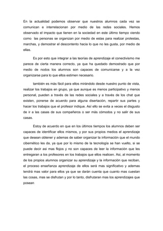 En la actualidad podemos observar que nuestros alumnos cada vez se
comunican e interrelacionan por medio de las redes sociales. Hemos
observado el impacto que tienen en la sociedad en este último tiempo viendo
como las personas se organizan por medio de estas para realizar protestas,
marchas, y demostrar el descontento hacia lo que no les gusta, por medio de
ellas.

         Es por esto que integrar a las teorías de aprendizaje el conectivismo me
parece de cierta manera correcto, ya que ha quedado demostrado que por
medio de nodos los alumnos son capaces de comunicarse y a la vez
organizarse para lo que ellos estimen necesario.

         también es más fácil para ellos mirándolo desde nuestro punto de vista,
realizar los trabajos en grupo, ya que aunque es menos participativo y menos
personal, pueden a través de las redes sociales y a través de los chat que
existen, ponerse de acuerdo para alguna disertación, repartir sus partes y
hacer los trabajos que el profesor indique. Así ello se evita a veces el disgusto
de ir a las casas de sus compañeros o ser más cómodos y no salir de sus
casas.

         Estoy de acuerdo en que en los últimos tiempos los alumnos deben ser
capaces de identificar ellos mismos, y por sus propios medios el aprendizaje
que desean obtener y ademas de saber organizar la información que el mundo
cibernético les da, ya que por lo mismo de la tecnología se han vuelto, si se
puede decir asi mas flojos y no son capaces de leer la información que les
entregaran a los profesores en los trabajos que ellos realicen. Asi, al momento
de los propios alumnos organizar su aprendizaje y la información que reciban,
el proceso enseñanza aprendizaje de ellos será mas significativo y ademas
tendrá mas valor para ellos ya que se darán cuenta que cuanto mas cuestan
las cosas, mas se disfrutan y por lo tanto, disfrutaran mas los aprendizajes que
posean
 