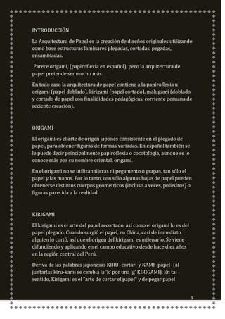 INTRODUCCIÓN

La Arquitectura de Papel es la creación de diseños originales utilizando
como base estructuras laminares plegadas, cortadas, pegadas,
ensambladas.

Parece origami, (papiroflexia en español), pero la arquitectura de
papel pretende ser mucho más.

En todo caso la arquitectura de papel contiene a la papiroflexia u
origami (papel doblado), kirigami (papel cortado), makigami (doblado
y cortado de papel con finalididades pedagógicas, corriente peruana de
reciente creación).



ORIGAMI

El origami es el arte de origen japonés consistente en el plegado de
papel, para obtener figuras de formas variadas. En español también se
le puede decir principalmente papiroflexia o cocotología, aunque se le
conoce más por su nombre oriental, origami.

En el origami no se utilizan tijeras ni pegamento o grapas, tan sólo el
papel y las manos. Por lo tanto, con sólo algunas hojas de papel pueden
obtenerse distintos cuerpos geométricos (incluso a veces, poliedros) o
figuras parecida a la realidad.



KIRIGAMI

El kirigami es el arte del papel recortado, así como el origami lo es del
papel plegado. Cuando surgió el papel, en China, casi de inmediato
alguien lo cortó, así que el origen del kirigami es milenario. Se viene
difundiendo y aplicando en el campo educativo desde hace diez años
en la región central del Perú.

Deriva de las palabras japonesas KIRU -cortar- y KAMI -papel- (al
juntarlas kiru-kami se cambia la 'k' por una 'g' KIRIGAMI). En tal
sentido, Kirigami es el "arte de cortar el papel“ y de pegar papel


                                                                            3
 