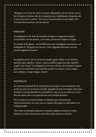 "Kirigami es el arte de cortar el papel, dibujando con las tijeras, con el
fin de lograr el desarrollo de competencias y habilidades integrales de
la persona que lo cultiva". Por eso se recomienda no usar lápiz, sino
recortar directamente con las tijeras.



MAKIGAMI

El makigami es un arte de creación de figuras rasgando el papel
únicamente con las manos, y sin trazo previo de la figura a rasgar.

Es similar al kirigami , con la diferencia que el kirigami usa tijeras, y el
makigami es "kirigami sin tijeras", solo rasgando hacemos casi las
mismas figuras de papel.



La palabra deriva de los términos maki y gami. Maki, es un término
quechua que significa 'mano', y gami, palabra japonesa que significa
'papel', por lo que "el makigami es el arte y técnica de trabajar el papel
para un uso educativo únicamente usando las manos", para rasgar,
unir, doblar, arrugar plegar, fruncir



MATERIALES

La materia principal de la arquitectura de papel es precisamente este
material, pero no exclusiva al estar apegada al arte, las reglas antes que
flexibles son más filosóficas y semióticas, esto es su cercanía es al veri
dicción antes que a la propuesta de una verdad absoluta

Por lo anterior el material base es láminas que funcionaran
estructuralmente, en cuyo caso el empleo del papel es alternativo, no
indispensable.

Por tanto en formato pequeño se puede emplear acetatos, o telas,
plásticos o hasta elementos naturales como hojas de árboles.




                                                                               4
 