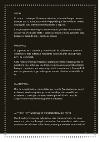 MIURA

El miura, o más específicamente ori miura, es un doblez que tiene su
nombre por su autor, un astrofísico japonés que desarrolla un sistema
de plegado para el transporte de páneles al espacio.

Las aplicaciones tecnológicas son evidentes; pero las aplicaciones al
diseño y al arte llegan hasta el diseño de muebles hasta cubiertas para
hangares, pasando por el diseño de modas



PAPEKURA

El papekura es la creación y reproducción de volúmenes a partir de
desarrollos, pero el trabajo resultante es de una gran calidad y alto
nivel de iconicidad.

Cabe resaltar que hay programas computacionales especializados en
papekura, que, antes que una traducción sino como conceptualización
hay que emparentarlo a lo que en geometría nombramos desarrollo de
cuerpos geométricos, pero de alguna manera el miura ori también lo
es.



MAQUETERÍA

Una de las aplicaciones inmediatas que tiene la Arquitectura de papel
es la creación de maquetas, ya de envase de productos edificios
existentes o bocetajes tridimensionales para el diseño tanto de
arquitectura como de diseño grafico e industrial




AUTORES DISTINGUIDOS DE ARQUITECTURA DE PAPEL

Este listado pretende ser exhaustivo, pero comenzaremos con unos
cuantos arquitectos de papel, quienes han demostrado ser artistas que
nos forman e informan sobre las sorpresas que encierre esta actividad


                                                                          5
 