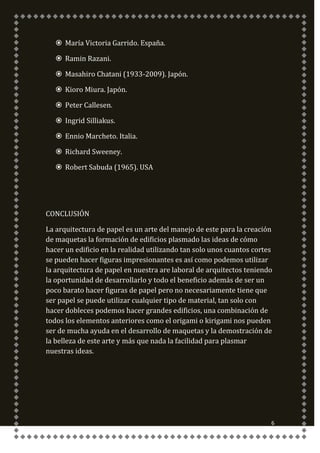  María Victoria Garrido. España.

    Ramin Razani.

    Masahiro Chatani (1933-2009). Japón.

    Kioro Miura. Japón.

    Peter Callesen.

    Ingrid Silliakus.

    Ennio Marcheto. Italia.

    Richard Sweeney.

    Robert Sabuda (1965). USA




CONCLUSIÓN

La arquitectura de papel es un arte del manejo de este para la creación
de maquetas la formación de edificios plasmado las ideas de cómo
hacer un edificio en la realidad utilizando tan solo unos cuantos cortes
se pueden hacer figuras impresionantes es así como podemos utilizar
la arquitectura de papel en nuestra are laboral de arquitectos teniendo
la oportunidad de desarrollarlo y todo el beneficio además de ser un
poco barato hacer figuras de papel pero no necesariamente tiene que
ser papel se puede utilizar cualquier tipo de material, tan solo con
hacer dobleces podemos hacer grandes edificios, una combinación de
todos los elementos anteriores como el origami o kirigami nos pueden
ser de mucha ayuda en el desarrollo de maquetas y la demostración de
la belleza de este arte y más que nada la facilidad para plasmar
nuestras ideas.




                                                                       6
 