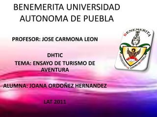 BENEMERITA UNIVERSIDAD
    AUTONOMA DE PUEBLA

  PROFESOR: JOSE CARMONA LEON

             DHTIC
   TEMA: ENSAYO DE TURISMO DE
           AVENTURA

ALUMNA: JOANA ORDOÑEZ HERNANDEZ

            LAT 2011
 