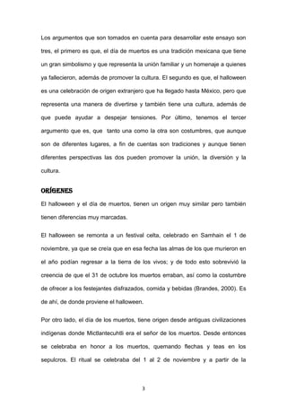 Los argumentos que son tomados en cuenta para desarrollar este ensayo son

tres, el primero es que, el día de muertos es una tradición mexicana que tiene

un gran simbolismo y que representa la unión familiar y un homenaje a quienes

ya fallecieron, además de promover la cultura. El segundo es que, el halloween

es una celebración de origen extranjero que ha llegado hasta México, pero que

representa una manera de divertirse y también tiene una cultura, además de

que puede ayudar a despejar tensiones. Por último, tenemos el tercer

argumento que es, que tanto una como la otra son costumbres, que aunque

son de diferentes lugares, a fin de cuentas son tradiciones y aunque tienen

diferentes perspectivas las dos pueden promover la unión, la diversión y la

cultura.


ORÍGENES
El halloween y el día de muertos, tienen un origen muy similar pero también

tienen diferencias muy marcadas.


El halloween se remonta a un festival celta, celebrado en Samhain el 1 de

noviembre, ya que se creía que en esa fecha las almas de los que murieron en

el año podían regresar a la tierra de los vivos; y de todo esto sobrevivió la

creencia de que el 31 de octubre los muertos erraban, así como la costumbre

de ofrecer a los festejantes disfrazados, comida y bebidas (Brandes, 2000). Es

de ahí, de donde proviene el halloween.


Por otro lado, el día de los muertos, tiene origen desde antiguas civilizaciones

indígenas donde Mictlantecuhtli era el señor de los muertos. Desde entonces

se celebraba en honor a los muertos, quemando flechas y teas en los

sepulcros. El ritual se celebraba del 1 al 2 de noviembre y a partir de la



                                       3
 