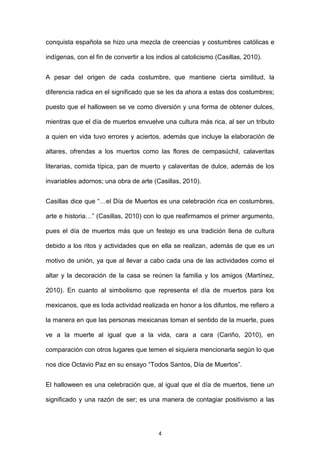 conquista española se hizo una mezcla de creencias y costumbres católicas e

indígenas, con el fin de convertir a los indios al catolicismo (Casillas, 2010).


A pesar del origen de cada costumbre, que mantiene cierta similitud, la

diferencia radica en el significado que se les da ahora a estas dos costumbres;

puesto que el halloween se ve como diversión y una forma de obtener dulces,

mientras que el día de muertos envuelve una cultura más rica, al ser un tributo

a quien en vida tuvo errores y aciertos, además que incluye la elaboración de

altares, ofrendas a los muertos como las flores de cempasúchil, calaveritas

literarias, comida típica, pan de muerto y calaveritas de dulce, además de los

invariables adornos; una obra de arte (Casillas, 2010).


Casillas dice que “…el Día de Muertos es una celebración rica en costumbres,

arte e historia…” (Casillas, 2010) con lo que reafirmamos el primer argumento,

pues el día de muertos más que un festejo es una tradición llena de cultura

debido a los ritos y actividades que en ella se realizan, además de que es un

motivo de unión, ya que al llevar a cabo cada una de las actividades como el

altar y la decoración de la casa se reúnen la familia y los amigos (Martínez,

2010). En cuanto al simbolismo que representa el día de muertos para los

mexicanos, que es toda actividad realizada en honor a los difuntos, me refiero a

la manera en que las personas mexicanas toman el sentido de la muerte, pues

ve a la muerte al igual que a la vida, cara a cara (Cariño, 2010), en

comparación con otros lugares que temen el siquiera mencionarla según lo que

nos dice Octavio Paz en su ensayo “Todos Santos, Día de Muertos”.


El halloween es una celebración que, al igual que el día de muertos, tiene un

significado y una razón de ser; es una manera de contagiar positivismo a las




                                         4
 