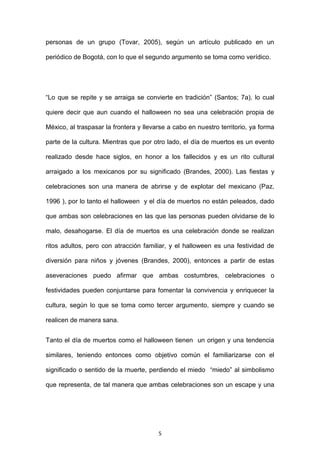 personas de un grupo (Tovar, 2005), según un artículo publicado en un

periódico de Bogotá, con lo que el segundo argumento se toma como verídico.




“Lo que se repite y se arraiga se convierte en tradición” (Santos; 7a), lo cual

quiere decir que aun cuando el halloween no sea una celebración propia de

México, al traspasar la frontera y llevarse a cabo en nuestro territorio, ya forma

parte de la cultura. Mientras que por otro lado, el día de muertos es un evento

realizado desde hace siglos, en honor a los fallecidos y es un rito cultural

arraigado a los mexicanos por su significado (Brandes, 2000). Las fiestas y

celebraciones son una manera de abrirse y de explotar del mexicano (Paz,

1996 ), por lo tanto el halloween y el día de muertos no están peleados, dado

que ambas son celebraciones en las que las personas pueden olvidarse de lo

malo, desahogarse. El día de muertos es una celebración donde se realizan

ritos adultos, pero con atracción familiar, y el halloween es una festividad de

diversión para niños y jóvenes (Brandes, 2000), entonces a partir de estas

aseveraciones puedo afirmar que ambas costumbres, celebraciones o

festividades pueden conjuntarse para fomentar la convivencia y enriquecer la

cultura, según lo que se toma como tercer argumento, siempre y cuando se

realicen de manera sana.


Tanto el día de muertos como el halloween tienen un origen y una tendencia

similares, teniendo entonces como objetivo común el familiarizarse con el

significado o sentido de la muerte, perdiendo el miedo “miedo” al simbolismo

que representa, de tal manera que ambas celebraciones son un escape y una




                                        5
 