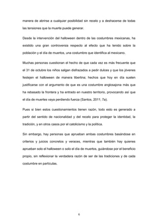 manera de abrirse a cualquier posibilidad sin recelo y a deshacerse de todas

las tensiones que la muerte puede generar.


Desde la intervención del halloween dentro de las costumbres mexicanas, ha

existido una gran controversia respecto al efecto que ha tenido sobre la

población y el día de muertos, una costumbre que identifica al mexicano.


Muchas personas cuestionan el hecho de que cada vez es más frecuente que

el 31 de octubre los niños salgan disfrazados a pedir dulces y que los jóvenes

festejen el halloween de manera libertina; hechos que hoy en día suelen

justificarse con el argumento de que es una costumbre anglosajona más que

ha rebasado la frontera y ha entrado en nuestro territorio, provocando así que

el día de muertes vaya perdiendo fuerza (Santos, 2011; 7a).


Pues si bien estos cuestionamientos tienen razón, todo esto es generado a

partir del sentido de nacionalidad y del recelo para proteger la identidad, la

tradición, y en otros casos por el catolicismo y la política.


Sin embargo, hay personas que aprueban ambas costumbres basándose en

criterios y juicios concretos y veraces, mientras que también hay quienes

aprueban solo el halloween o solo el día de muertos, guiándose por el beneficio

propio, sin reflexionar la verdadera razón de ser de las tradiciones y de cada

costumbre en partículas.




                                          6
 