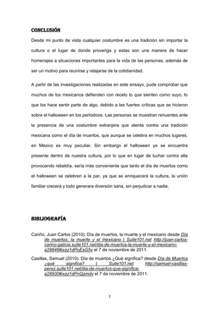 Conclusión
Desde mi punto de vista cualquier costumbre es una tradición sin importar la

cultura o el lugar de donde provenga y estas son una manera de hacer

homenajes a situaciones importantes para la vida de las personas, además de

ser un motivo para reunirse y relajarse de la cotidianidad.


A partir de las investigaciones realizadas en este ensayo, pude comprobar que

muchos de los mexicanos defienden con recelo lo que sienten como suyo, lo

que los hace sentir parte de algo, debido a las fuertes críticas que se hicieron

sobre el halloween en los periódicos. Las personas se muestran renuentes ante

la presencia de una costumbre extranjera que atenta contra una tradición

mexicana como el día de muertos, que aunque se celebra en muchos lugares,

en México es muy peculiar. Sin embargo el halloween ya se encuentra

presente dentro de nuestra cultura, por lo que en lugar de luchar contra ella

provocando rebeldía, sería más conveniente que tanto el día de muertos como

el halloween se celebren a la par, ya que se enriquecerá la cultura, la unión

familiar crecerá y todo generara diversión sana, sin perjudicar a nadie.




Bibliografía


Cariño, Juan Carlos (2010). Día de muertos, la muerte y el mexicano desde Día
      de muertos, la muerte y el mexicano | Suite101.net http://juan-carlos-
      carino-galicia.suite101.net/dia-de-muertos-la-muerte-y-el-mexicano-
      a28846#ixzz1dPoEsG5v el 7 de noviembre de 2011.
Casillas, Samuel (2010). Día de muertos ¿Qué significa? desde Día de Muertos
       ¿qué       significa?     |     Suite101.net     http://samuel-casillas-
       perez.suite101.net/dia-de-muertos-que-significa-
       a28500#ixzz1dPnQzmdv el 7 de noviembre de 2011.




                                        7
 