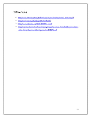 Referencias
   http://www.archivos.ujat.mx/dacbiol/docencia/lineamientos/manejo_animales.pdf
   http://www.unav.es/cdb/dbcapo27a.html#arriba
   http://www.aebioetica.org/rtf/08-BIOETICA-58.pdf
   http://enextranet.animalwelfareonline.org/Images/resources_Animal%20Experimentation
     _false_Animal-Experimentation-Spanish_tcm34-11712.pdf




                                                                                    10
 