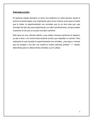Introducción
El siguiente trabajo abordara un tema muy polémico en estos tiempos donde la
ciencia ha tenido logros muy importantes para el ser humano como para el medio
que lo rodea, la experimentación con animales que no es otra cosa que usar
animales de todo tipo para experimentar con ellos científicamente, aunque existen
ocasiones en los que no es para una labor científica.

Este tema es muy criticado debido a que existen diversas opiniones al respecto,
ya sea a favor o en contra todos teniendo puntos que respalden su opinión. Pero
realmente en qué consiste la experimentación con animales, ¿hay leyes o normas
que los protejan o les den una muerte lo menos dolorosa posible? Y existen
alternativas para no utilizar tantos animales o ya no utilizar.




                                                                                3
 