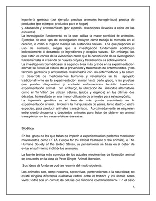 ingeniería genética (por ejemplo: produce animales transgénicos); prueba de
productos (por ejemplo: productos para el hogar)
y educación y entrenamiento (por ejemplo: disecciones llevadas a cabo en las
escuelas).
La investigación fundamental es la que utiliza la mayor cantidad de animales.
Ejemplos de este tipo de investigación incluyen como trabaja la memoria en el
cerebro, o como el hígado maneja las sustancias tóxicas. Los que proponen el
uso de animales, alegan que la investigación fundamental contribuye
indirectamente al desarrollo de ingredientes y terapias nuevas. Sin embargo, los
que están en contra de la vivisección creen que la contribución de la investigación
fundamental a la creación de nuevas drogas y tratamientos es sobrevalorada.
La investigación biomédica es la segunda área más grande en la experimentación
animal; se dedica al estudio de la prevención y tratamiento de enfermedades, y los
factores genéticos y ambientales relacionados con las enfermedades y la salud.
El desarrollo de medicamentos humanos y veterinarios se ha                apoyado
tradicionalmente en la experimentación animal hasta cierto grado, y las pruebas
que pueden diagnosticar y controlar enfermedades también involucran
experimentación animal. Sin embargo, la utilización de métodos alternativos
como el “In Vitro” (se utilizan células, tejidos y órganos) en las últimas dos
décadas, ha resultado en una menor utilización de animales para este propósito.
La ingeniería genética es el área de más grande crecimiento en la
experimentación animal. Involucra la manipulación de genes, tanto dentro o entre
especies, para producir animales transgénicos. Aproximadamente se requieren
entre ciento cincuenta y doscientos animales para tratar de obtener un animal
transgénico con las características deseadas.


Bioética

En los grupo de los que tratan de impedir la experiemntacion podemos mencionar
movimientos, como PETA (People for the ethical treatment of the animals), o The
Humane Society of the United States, su pensamiento se basa en el deber de
evitar el sufrimiento inútil de los animales.

La fuente teórica más conocida de los actuales movimientos de liberación animal
se encuentra en la obra de Peter Singer Animal liberation.

Sus ideas de fondo se podrían resumir del modo siguiente:

Los animales son, como nosotros, seres vivos, pertenecientes a la naturaleza; no
existe ninguna diferencia cualitativa radical entre el hombre y los demás seres
vivos; todos son un cúmulo de células que funciona coordinadamente. En el caso

                                                                                 5
 