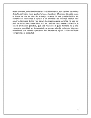 de los animales, éstos también tienen su autoconciencia, son capaces de sentir y
de sufrir, del mismo modo que los humanos (quizá con diferencias de grado según
el animal de que se trate).Sin embargo, a pesar de esa igualdad básica, los
hombres nos dedicamos a explotar a los animales: les hacemos trabajar para
nosotros (animales de tiro y de carga), los matamos para comerlos, no sólo por
pura necesidad como hacen ellos, sino por capricho, como sucede con la caza, o
con la producción ganadera, que sólo responde al gusto humano, no a una
verdadera necesidad; en la ganadería se suman además poderosos intereses
económicos que tienden a perpetuar esta explotación injusta. Es una situación
comparable a la esclavitud.




                                                                              6
 